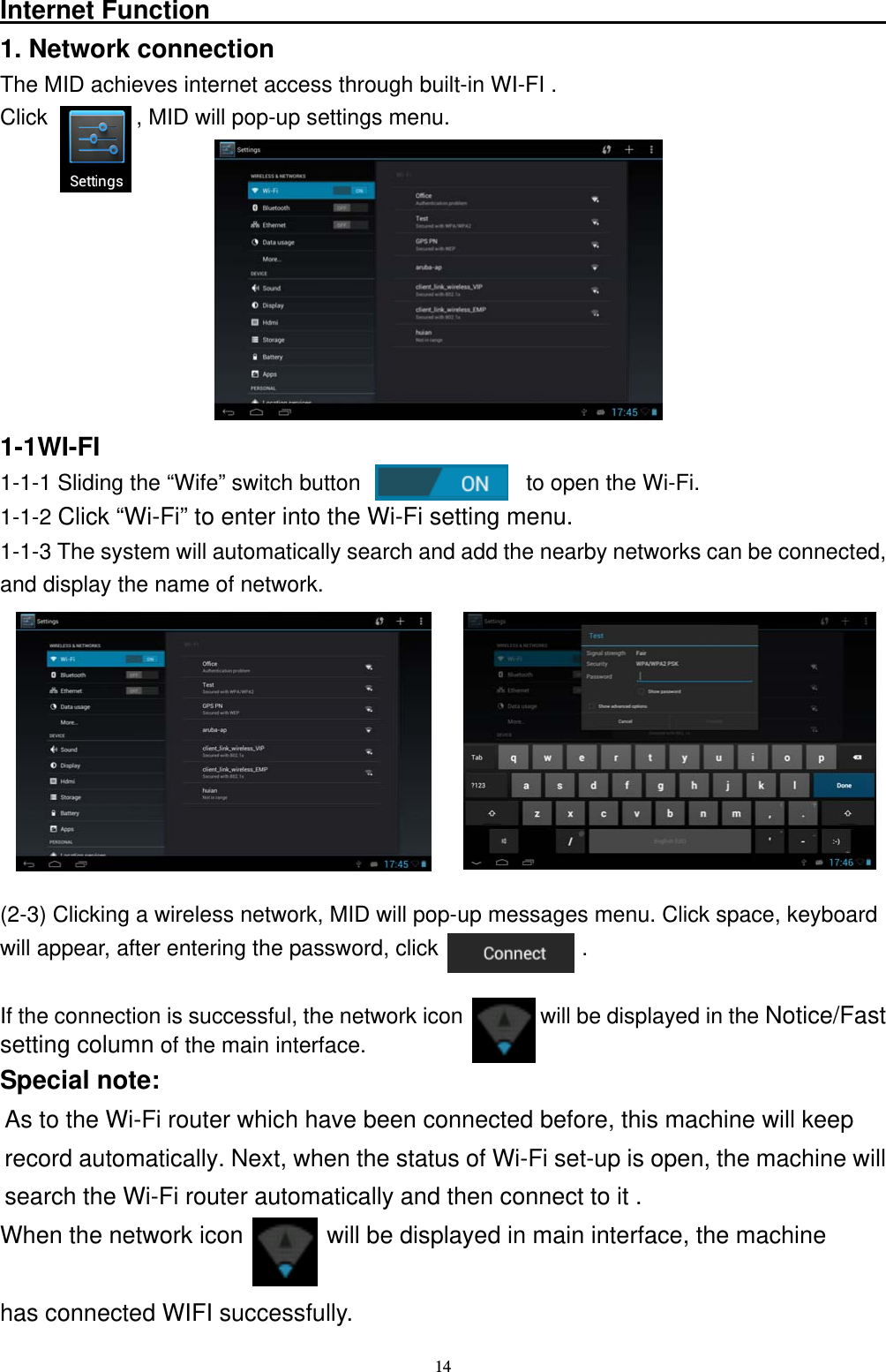   14Internet Function                                                      1. Network connection The MID achieves internet access through built-in WI-FI . Click        , MID will pop-up settings menu.            1-1WI-FI 1-1-1 Sliding the &ldquo;Wife&rdquo; switch button               to open the Wi-Fi. 1-1-2 Click &ldquo;Wi-Fi&rdquo; to enter into the Wi-Fi setting menu. 1-1-3 The system will automatically search and add the nearby networks can be connected, and display the name of network.          (2-3) Clicking a wireless network, MID will pop-up messages menu. Click space, keyboard will appear, after entering the password, click             .  If the connection is successful, the network icon       will be displayed in the Notice/Fast  setting column of the main interface. Special note: As to the Wi-Fi router which have been connected before, this machine will keep   record automatically. Next, when the status of Wi-Fi set-up is open, the machine will search the Wi-Fi router automatically and then connect to it .     When the network icon       will be displayed in main interface, the machine    has connected WIFI successfully. 