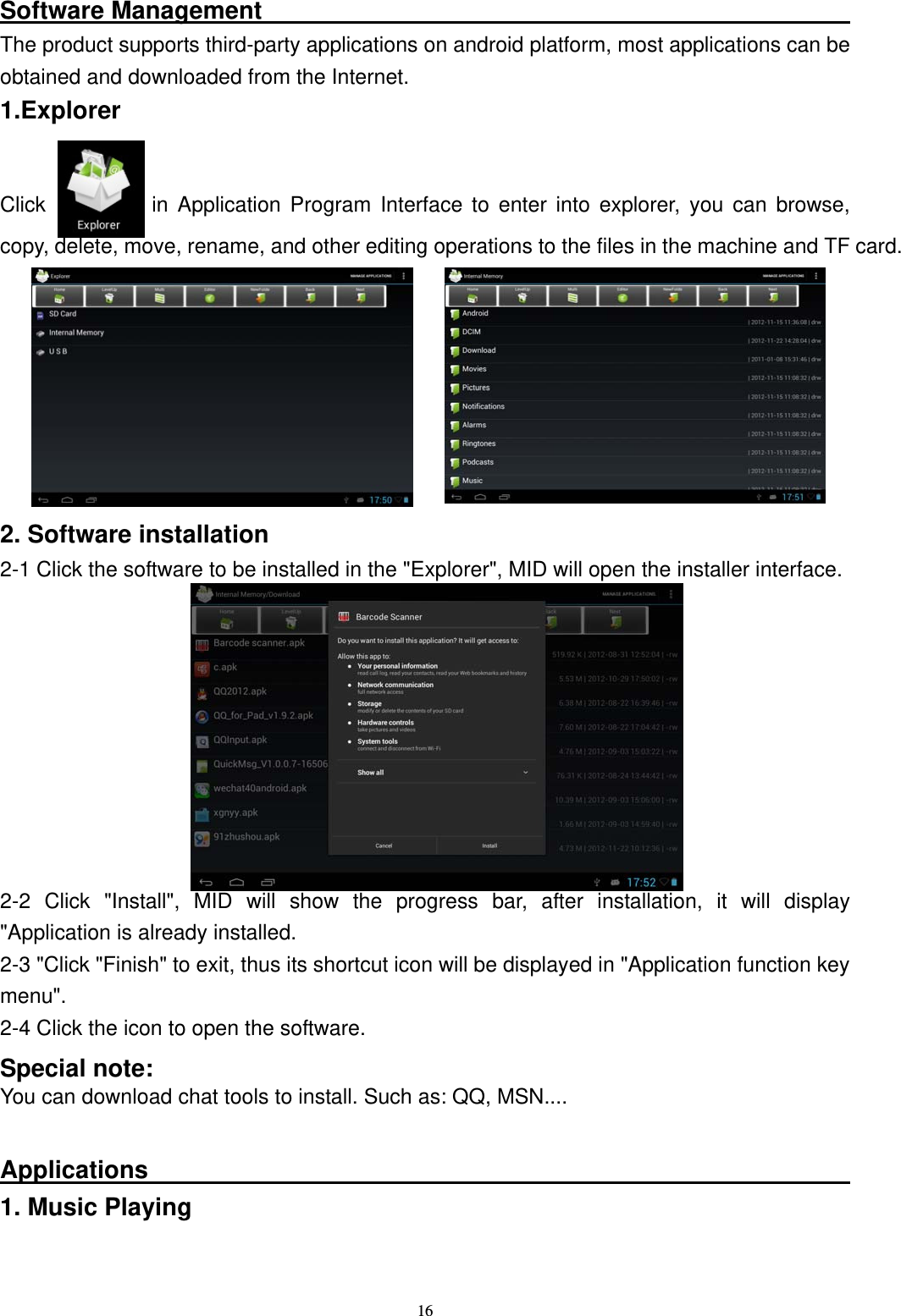   16Software Management                                                  The product supports third-party applications on android platform, most applications can be obtained and downloaded from the Internet. 1.Explorer   Click          in Application Program Interface to enter into explorer, you can browse, copy, delete, move, rename, and other editing operations to the files in the machine and TF card.      2. Software installation 2-1 Click the software to be installed in the "Explorer", MID will open the installer interface.         2-2 Click "Install", MID will show the progress bar, after installation, it will display "Application is already installed. 2-3 "Click "Finish" to exit, thus its shortcut icon will be displayed in "Application function key menu".  2-4 Click the icon to open the software. Special note: You can download chat tools to install. Such as: QQ, MSN....  Applications                                                          1. Music Playing  