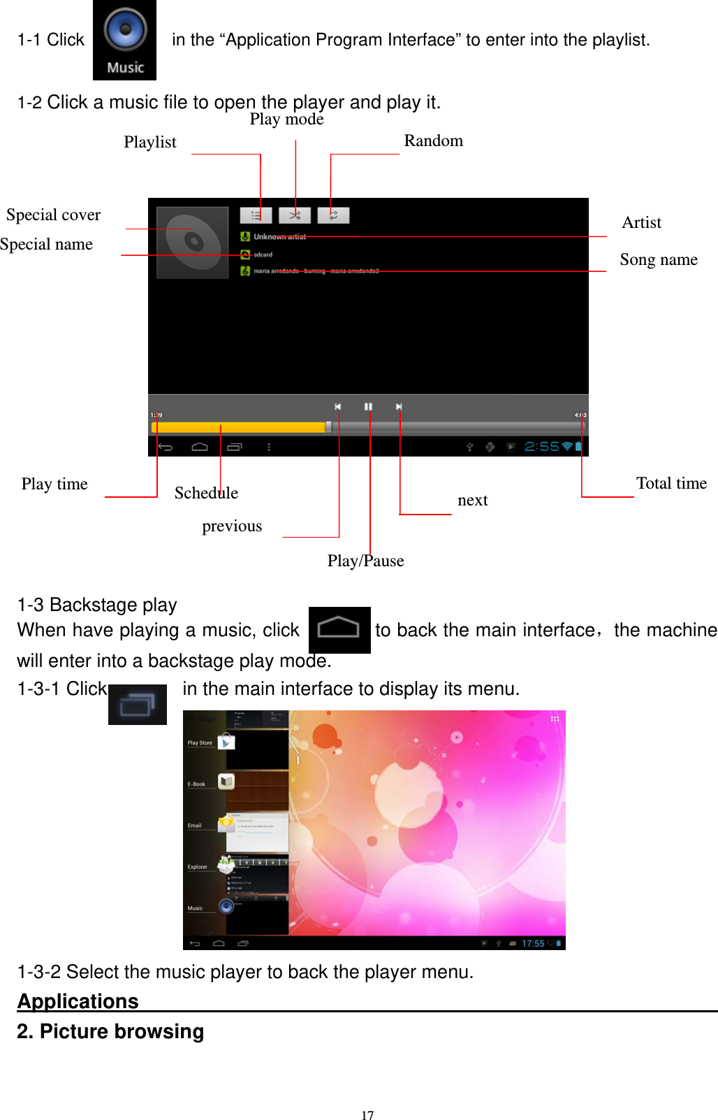   171-1 Click          in the &ldquo;Application Program Interface&rdquo; to enter into the playlist.  1-2 Click a music file to open the player and play it.               1-3 Backstage play When have playing a music, click           to back the main interface，the machine will enter into a backstage play mode. 1-3-1 Click        in the main interface to display its menu.           1-3-2 Select the music player to back the player menu. Applications                                                          2. Picture browsing  Schedule Play time  Total time previous next Play/Pause Playlist  Random Play mode Artist Song name Special name Special cover 
