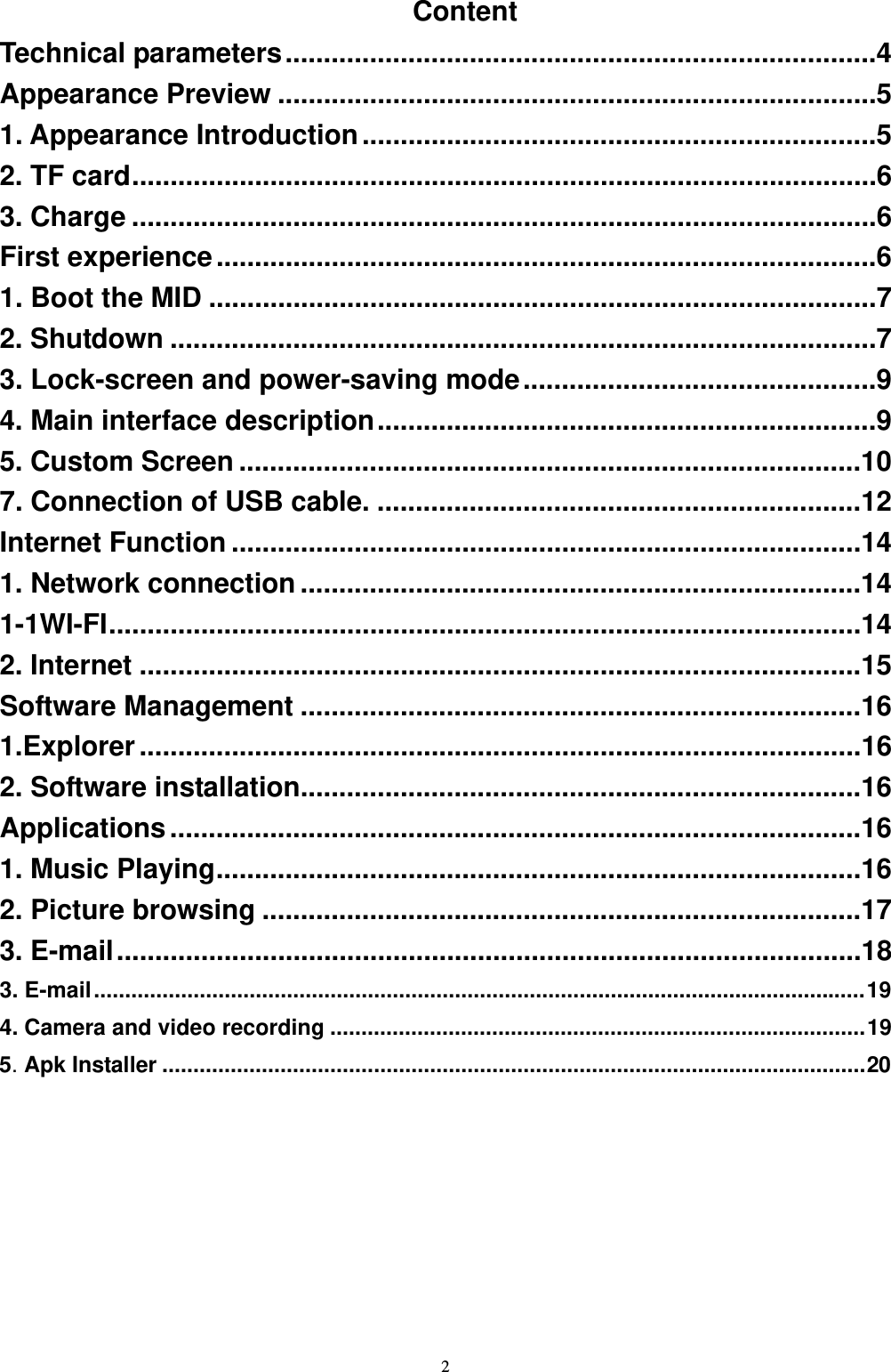   2Content Technical parameters.............................................................................4 Appearance Preview ..............................................................................5 1. Appearance Introduction...................................................................5 2. TF card.................................................................................................6 3. Charge .................................................................................................6 First experience......................................................................................6 1. Boot the MID .......................................................................................7 2. Shutdown ............................................................................................7 3. Lock-screen and power-saving mode..............................................9 4. Main interface description.................................................................9 5. Custom Screen .................................................................................10 7. Connection of USB cable. ...............................................................12 Internet Function ..................................................................................14 1. Network connection .........................................................................14 1-1WI-FI..................................................................................................14 2. Internet ..............................................................................................15 Software Management .........................................................................16 1.Explorer..............................................................................................16 2. Software installation.........................................................................16 Applications..........................................................................................16 1. Music Playing....................................................................................16 2. Picture browsing ..............................................................................17 3. E-mail.................................................................................................18 3. E-mail............................................................................................................................19 4. Camera and video recording ......................................................................................19 5. Apk Installer .................................................................................................................20  