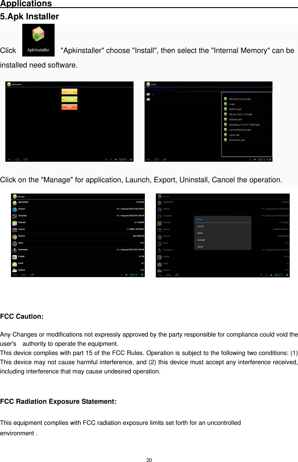   20Applications                                                          5.Apk Installer  Click            "Apkinstaller" choose "Install", then select the "Internal Memory" can be installed need software.        Click on the "Manage" for application, Launch, Export, Uninstall, Cancel the operation.             FCC Caution:  Any Changes or modifications not expressly approved by the party responsible for compliance could void the user's    authority to operate the equipment. This device complies with part 15 of the FCC Rules. Operation is subject to the following two conditions: (1) This device may not cause harmful interference, and (2) this device must accept any interference received, including interference that may cause undesired operation.   FCC Radiation Exposure Statement:      This equipment complies with FCC radiation exposure limits set forth for an uncontrolled environment .    