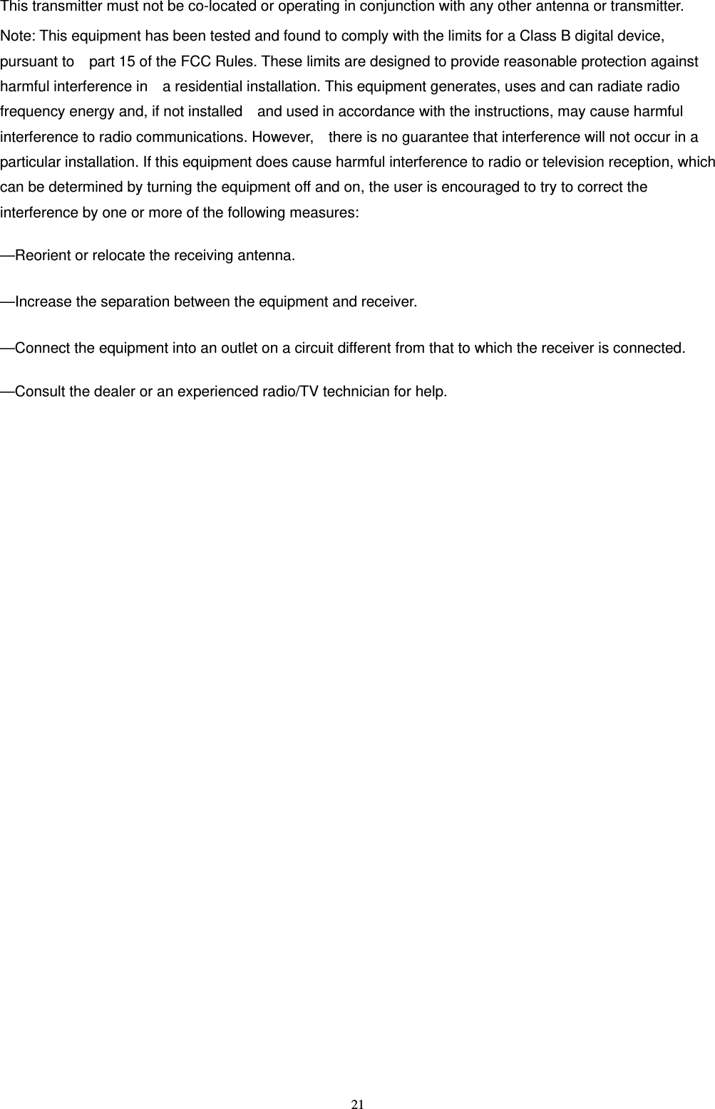   21This transmitter must not be co-located or operating in conjunction with any other antenna or transmitter. Note: This equipment has been tested and found to comply with the limits for a Class B digital device, pursuant to    part 15 of the FCC Rules. These limits are designed to provide reasonable protection against harmful interference in    a residential installation. This equipment generates, uses and can radiate radio frequency energy and, if not installed    and used in accordance with the instructions, may cause harmful interference to radio communications. However,    there is no guarantee that interference will not occur in a particular installation. If this equipment does cause harmful interference to radio or television reception, which can be determined by turning the equipment off and on, the user is encouraged to try to correct the interference by one or more of the following measures:      &mdash;Reorient or relocate the receiving antenna.      &mdash;Increase the separation between the equipment and receiver.      &mdash;Connect the equipment into an outlet on a circuit different from that to which the receiver is connected.      &mdash;Consult the dealer or an experienced radio/TV technician for help.        