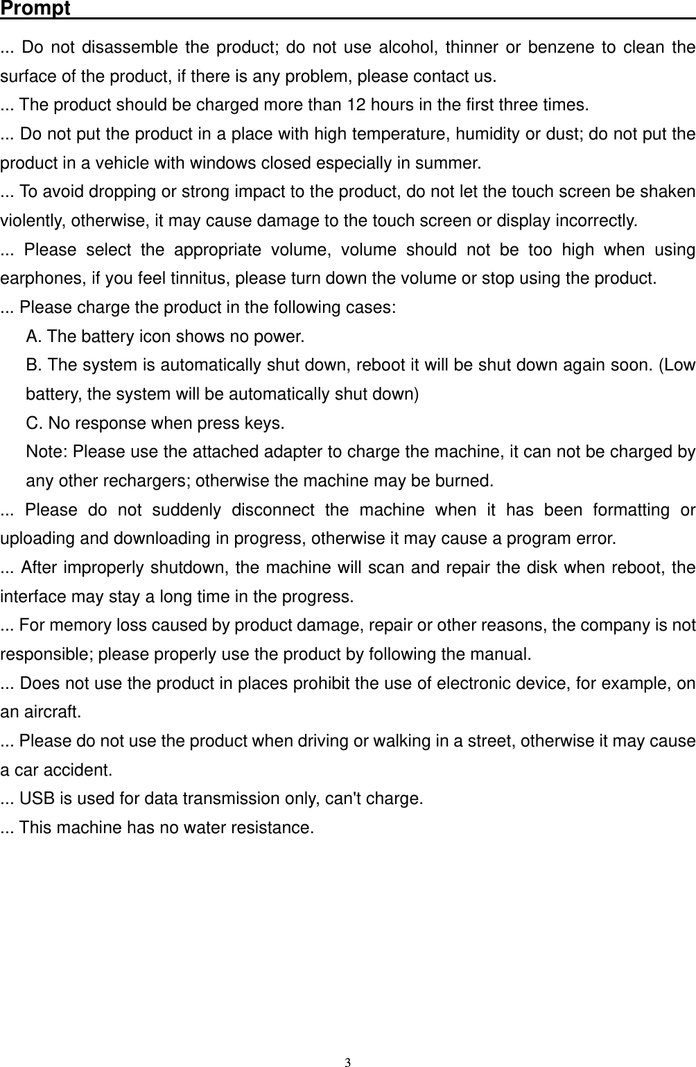   3Prompt                                                               ... Do not disassemble the product; do not use alcohol, thinner or benzene to clean the surface of the product, if there is any problem, please contact us. ... The product should be charged more than 12 hours in the first three times. ... Do not put the product in a place with high temperature, humidity or dust; do not put the product in a vehicle with windows closed especially in summer. ... To avoid dropping or strong impact to the product, do not let the touch screen be shaken violently, otherwise, it may cause damage to the touch screen or display incorrectly. ... Please select the appropriate volume, volume should not be too high when using earphones, if you feel tinnitus, please turn down the volume or stop using the product. ... Please charge the product in the following cases: A. The battery icon shows no power. B. The system is automatically shut down, reboot it will be shut down again soon. (Low battery, the system will be automatically shut down) C. No response when press keys. Note: Please use the attached adapter to charge the machine, it can not be charged by any other rechargers; otherwise the machine may be burned. ... Please do not suddenly disconnect the machine when it has been formatting or uploading and downloading in progress, otherwise it may cause a program error. ... After improperly shutdown, the machine will scan and repair the disk when reboot, the interface may stay a long time in the progress. ... For memory loss caused by product damage, repair or other reasons, the company is not responsible; please properly use the product by following the manual. ... Does not use the product in places prohibit the use of electronic device, for example, on an aircraft. ... Please do not use the product when driving or walking in a street, otherwise it may cause a car accident. ... USB is used for data transmission only, can't charge. ... This machine has no water resistance.      