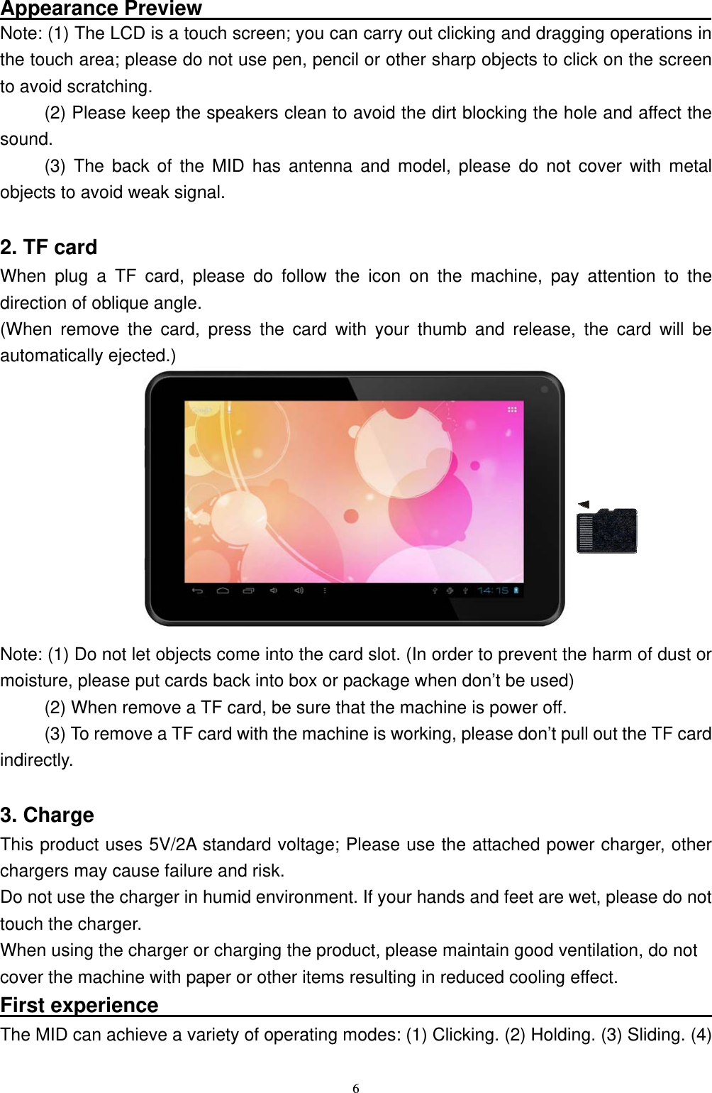   6Appearance Preview                                                  Note: (1) The LCD is a touch screen; you can carry out clicking and dragging operations in the touch area; please do not use pen, pencil or other sharp objects to click on the screen to avoid scratching. (2) Please keep the speakers clean to avoid the dirt blocking the hole and affect the sound. (3) The back of the MID has antenna and model, please do not cover with metal objects to avoid weak signal.  2. TF card   When plug a TF card, please do follow the icon on the machine, pay attention to the direction of oblique angle. (When remove the card, press the card with your thumb and release, the card will be automatically ejected.)           Note: (1) Do not let objects come into the card slot. (In order to prevent the harm of dust or moisture, please put cards back into box or package when don&rsquo;t be used) (2) When remove a TF card, be sure that the machine is power off. (3) To remove a TF card with the machine is working, please don&rsquo;t pull out the TF card indirectly.  3. Charge This product uses 5V/2A standard voltage; Please use the attached power charger, other chargers may cause failure and risk. Do not use the charger in humid environment. If your hands and feet are wet, please do not touch the charger. When using the charger or charging the product, please maintain good ventilation, do not   cover the machine with paper or other items resulting in reduced cooling effect. First experience                                                       The MID can achieve a variety of operating modes: (1) Clicking. (2) Holding. (3) Sliding. (4) 