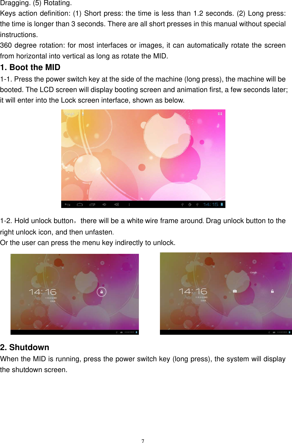   7Dragging. (5) Rotating. Keys action definition: (1) Short press: the time is less than 1.2 seconds. (2) Long press: the time is longer than 3 seconds. There are all short presses in this manual without special instructions. 360 degree rotation: for most interfaces or images, it can automatically rotate the screen from horizontal into vertical as long as rotate the MID. 1. Boot the MID 1-1. Press the power switch key at the side of the machine (long press), the machine will be booted. The LCD screen will display booting screen and animation first, a few seconds later; it will enter into the Lock screen interface, shown as below.          1-2. Hold unlock button，there will be a white wire frame around. Drag unlock button to the right unlock icon, and then unfasten. Or the user can press the menu key indirectly to unlock.            2. Shutdown When the MID is running, press the power switch key (long press), the system will display the shutdown screen. 