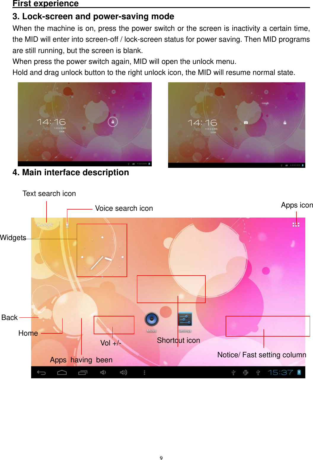   9First experience                                                       3. Lock-screen and power-saving mode When the machine is on, press the power switch or the screen is inactivity a certain time, the MID will enter into screen-off / lock-screen status for power saving. Then MID programs are still running, but the screen is blank. When press the power switch again, MID will open the unlock menu. Hold and drag unlock button to the right unlock icon, the MID will resume normal state.        4. Main interface description           Shortcut icon Notice/ Fast setting column Back Home Apps having been Widgets Voice search icon  Apps icon Text search icon Vol +/- 