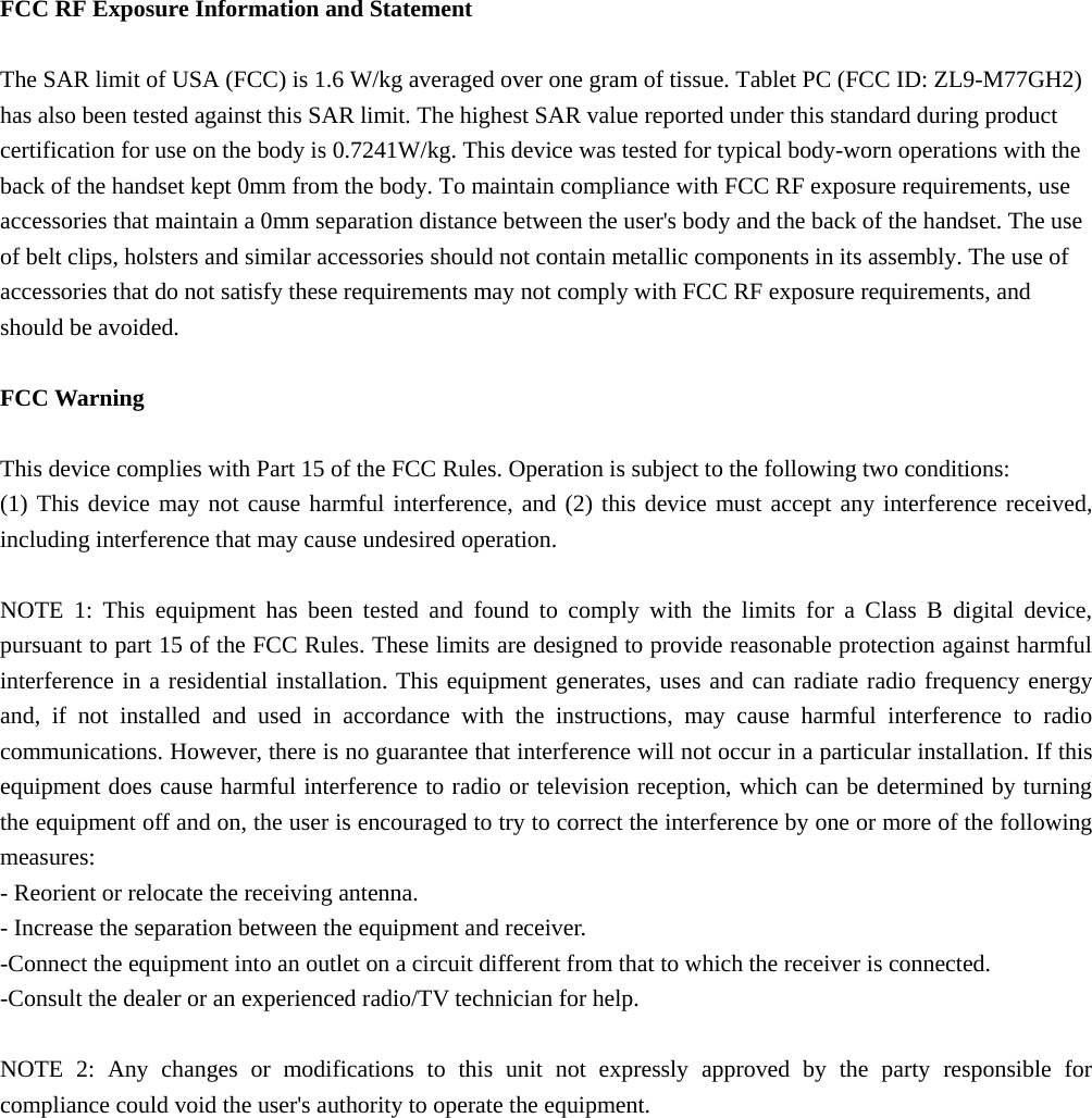   FCC RF Exposure Information and Statement  The SAR limit of USA (FCC) is 1.6 W/kg averaged over one gram of tissue. Tablet PC (FCC ID: ZL9-M77GH2) has also been tested against this SAR limit. The highest SAR value reported under this standard during product certification for use on the body is 0.7241W/kg. This device was tested for typical body-worn operations with the back of the handset kept 0mm from the body. To maintain compliance with FCC RF exposure requirements, use accessories that maintain a 0mm separation distance between the user's body and the back of the handset. The use of belt clips, holsters and similar accessories should not contain metallic components in its assembly. The use of accessories that do not satisfy these requirements may not comply with FCC RF exposure requirements, and should be avoided.  FCC Warning  This device complies with Part 15 of the FCC Rules. Operation is subject to the following two conditions: (1) This device may not cause harmful interference, and (2) this device must accept any interference received, including interference that may cause undesired operation.  NOTE 1: This equipment has been tested and found to comply with the limits for a Class B digital device, pursuant to part 15 of the FCC Rules. These limits are designed to provide reasonable protection against harmful interference in a residential installation. This equipment generates, uses and can radiate radio frequency energy and, if not installed and used in accordance with the instructions, may cause harmful interference to radio communications. However, there is no guarantee that interference will not occur in a particular installation. If this equipment does cause harmful interference to radio or television reception, which can be determined by turning the equipment off and on, the user is encouraged to try to correct the interference by one or more of the following measures: - Reorient or relocate the receiving antenna. - Increase the separation between the equipment and receiver. -Connect the equipment into an outlet on a circuit different from that to which the receiver is connected. -Consult the dealer or an experienced radio/TV technician for help.  NOTE 2: Any changes or modifications to this unit not expressly approved by the party responsible for compliance could void the user's authority to operate the equipment.  