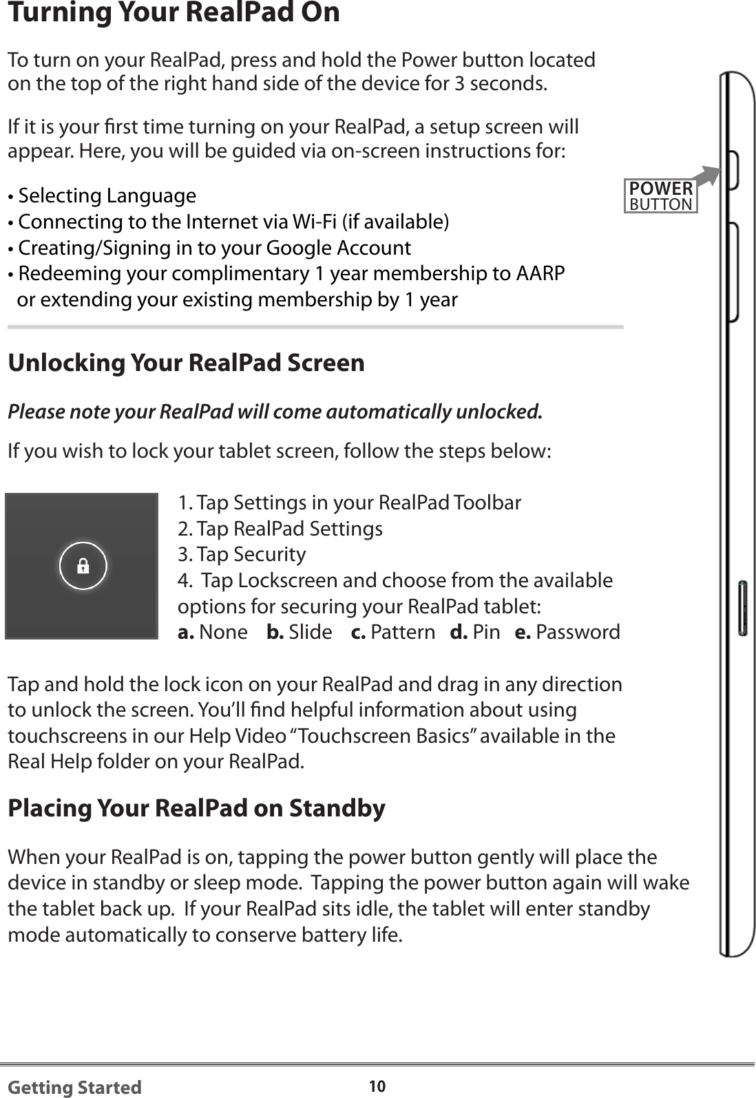 1010Getting StartedTurning Your RealPad OnTo turn on your RealPad, press and hold the Power button located on the top of the right hand side of the device for 3 seconds. If it is your rst time turning on your RealPad, a setup screen will appear. Here, you will be guided via on-screen instructions for:&bull; Selecting Language&bull; Connecting to the Internet via Wi-Fi (if available)&bull; Creating/Signing in to your Google Account&bull; Redeeming your complimentary 1 year membership to AARP   or extending your existing membership by 1 yearUnlocking Your RealPad ScreenPlease note your RealPad will come automatically unlocked.If you wish to lock your tablet screen, follow the steps below:1. Tap Settings in your RealPad Toolbar2. Tap RealPad Settings3. Tap Security4.  Tap Lockscreen and choose from the available options for securing your RealPad tablet:a. None b. Slide c. Pattern   d. Pin   e. PasswordTap and hold the lock icon on your RealPad and drag in any direction to unlock the screen. You&rsquo;ll nd helpful information about using touchscreens in our Help Video &ldquo;Touchscreen Basics&rdquo; available in the Real Help folder on your RealPad.Placing Your RealPad on StandbyWhen your RealPad is on, tapping the power button gently will place the device in standby or sleep mode.  Tapping the power button again will wake the tablet back up.  If your RealPad sits idle, the tablet will enter standby mode automatically to conserve battery life.POWERBUTTON
