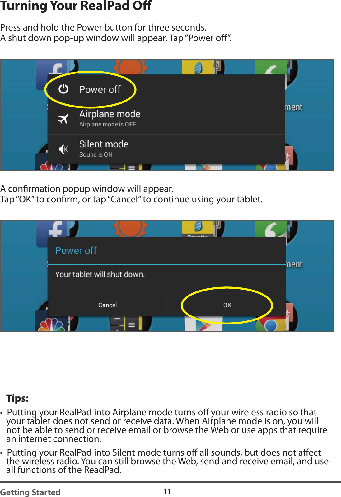 11Getting StartedTurning Your RealPad OPress and hold the Power button for three seconds. A shut down pop-up window will appear. Tap &ldquo;Power o&rdquo;.  A conrmation popup window will appear.  Tap &ldquo;OK&rdquo; to conrm, or tap &ldquo;Cancel&rdquo; to continue using your tablet.   Tips:&bull;  Putting your RealPad into Airplane mode turns o your wireless radio so that    your tablet does not send or receive data. When Airplane mode is on, you will    not be able to send or receive email or browse the Web or use apps that require    an internet connection.&bull;  Putting your RealPad into Silent mode turns o all sounds, but does not aect    the wireless radio. You can still browse the Web, send and receive email, and use    all functions of the ReadPad.