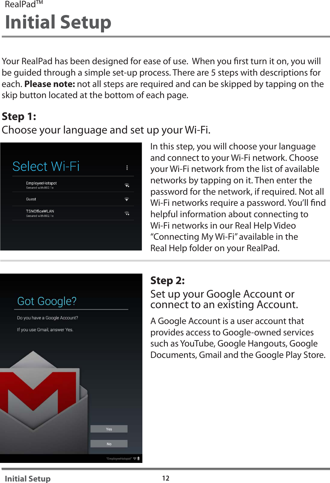 Your RealPad has been designed for ease of use.  When you rst turn it on, you will be guided through a simple set-up process. There are 5 steps with descriptions for each. Please note: not all steps are required and can be skipped by tapping on the skip button located at the bottom of each page. Step 1:Choose your language and set up your Wi-Fi.In this step, you will choose your language and connect to your Wi-Fi network. Choose your Wi-Fi network from the list of available networks by tapping on it. Then enter the password for the network, if required. Not all Wi-Fi networks require a password. You&rsquo;ll nd helpful information about connecting to Wi-Fi networks in our Real Help Video &ldquo;Connecting My Wi-Fi&rdquo; available in the Real Help folder on your RealPad.Step 2:  Set up your Google Account or connect to an existing Account.A Google Account is a user account that provides access to Google-owned services such as YouTube, Google Hangouts, Google Documents, Gmail and the Google Play Store.  12Initial SetupRealPadTMInitial Setup