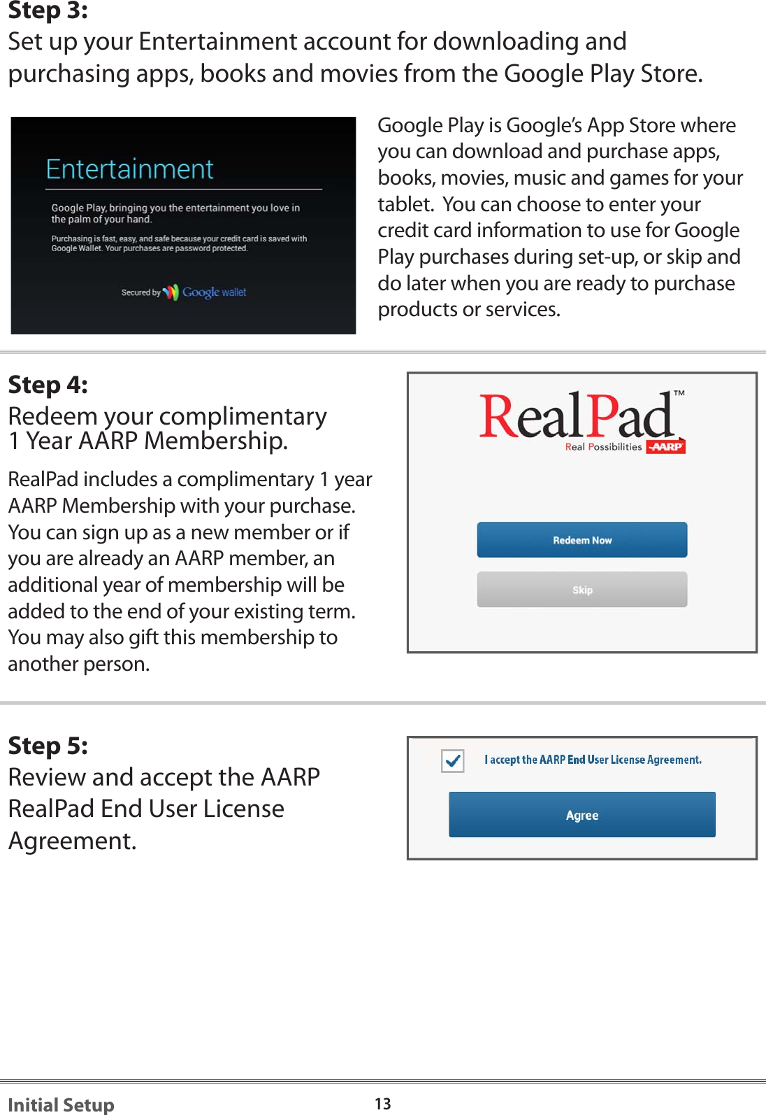 Step 3:Set up your Entertainment account for downloading and purchasing apps, books and movies from the Google Play Store. Google Play is Google&rsquo;s App Store where you can download and purchase apps, books, movies, music and games for your tablet.  You can choose to enter your credit card information to use for Google Play purchases during set-up, or skip and do later when you are ready to purchase products or services.Step 4:Redeem your complimentary 1 Year AARP Membership.RealPad includes a complimentary 1 year AARP Membership with your purchase.  You can sign up as a new member or if you are already an AARP member, an additional year of membership will be added to the end of your existing term. You may also gift this membership to another person.  Step 5:Review and accept the AARP RealPad End User License Agreement.13Initial Setup