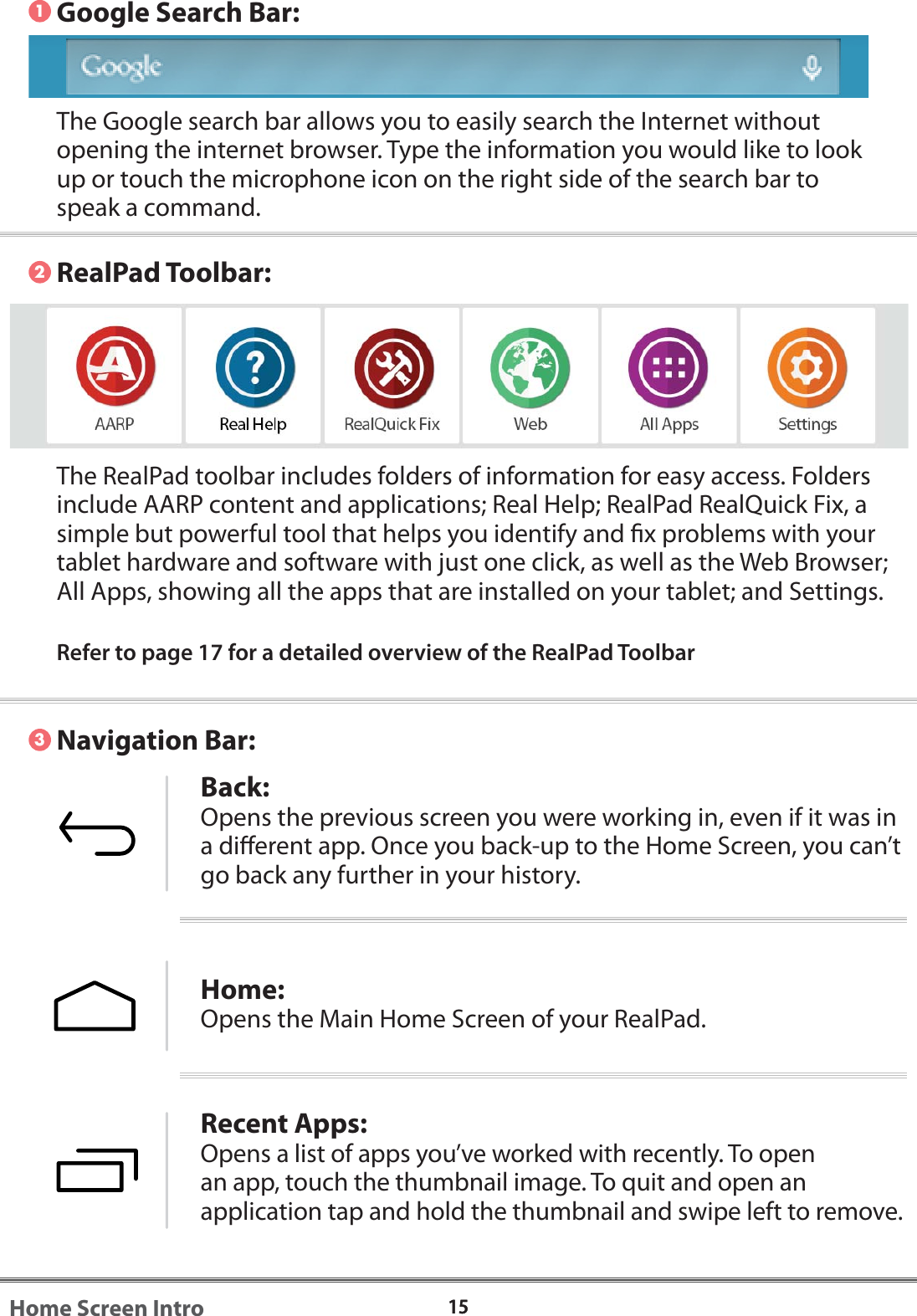 1515Home Screen IntroThe Google search bar allows you to easily search the Internet without opening the internet browser. Type the information you would like to look up or touch the microphone icon on the right side of the search bar to speak a command. Navigation Bar:The RealPad toolbar includes folders of information for easy access. Folders include AARP content and applications; Real Help; RealPad RealQuick Fix, a simple but powerful tool that helps you identify and x problems with your tablet hardware and software with just one click, as well as the Web Browser; All Apps, showing all the apps that are installed on your tablet; and Settings. Refer to page 17 for a detailed overview of the RealPad ToolbarBack:Opens the previous screen you were working in, even if it was in a dierent app. Once you back-up to the Home Screen, you can&rsquo;t go back any further in your history.Home:Opens the Main Home Screen of your RealPad. Recent Apps:Opens a list of apps you&rsquo;ve worked with recently. To open an app, touch the thumbnail image. To quit and open an application tap and hold the thumbnail and swipe left to remove.123Google Search Bar:RealPad Toolbar: