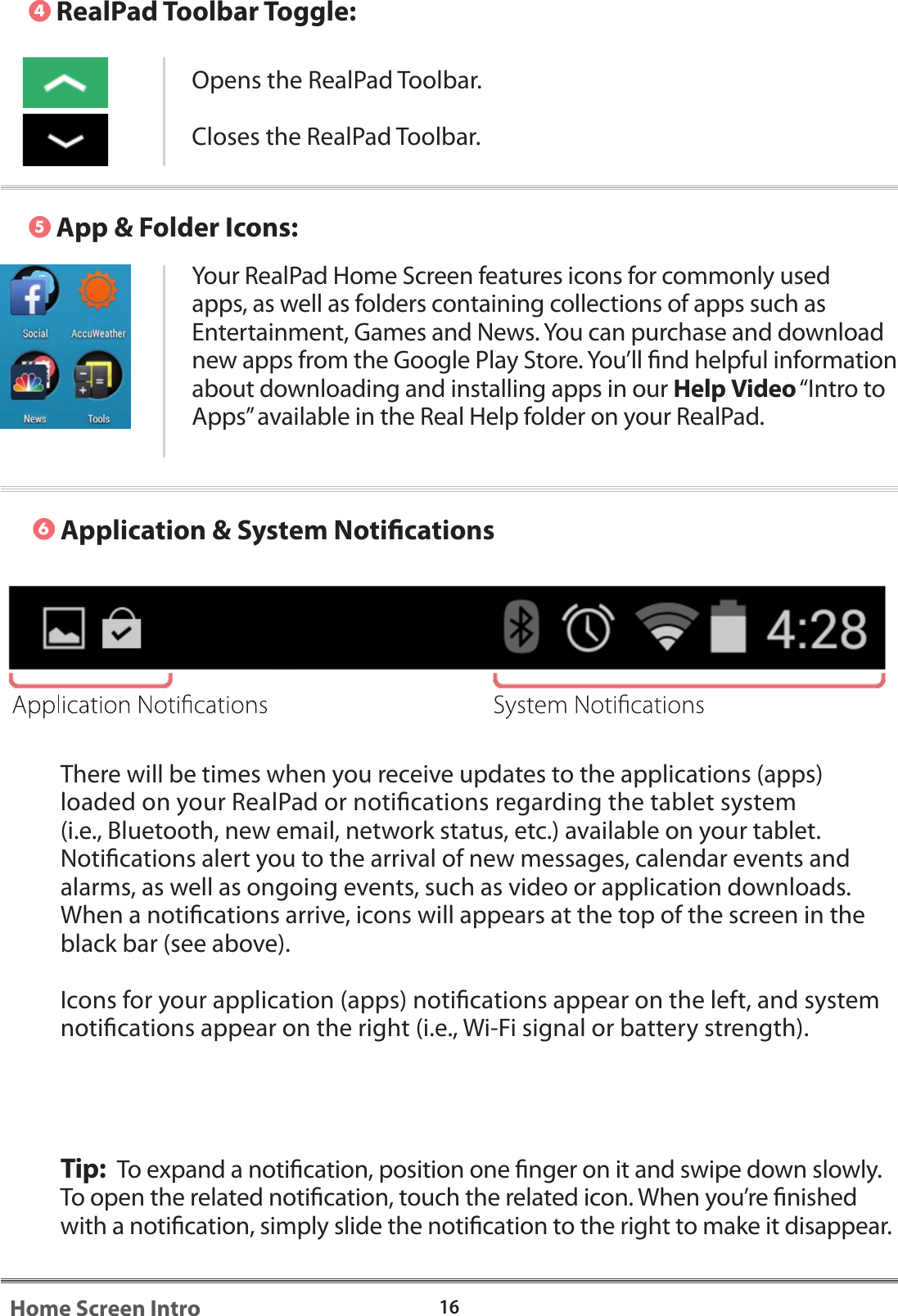 There will be times when you receive updates to the applications (apps) loaded on your RealPad or notications regarding the tablet system (i.e., Bluetooth, new email, network status, etc.) available on your tablet. Notications alert you to the arrival of new messages, calendar events and alarms, as well as ongoing events, such as video or application downloads.  When a notications arrive, icons will appears at the top of the screen in the black bar (see above).Icons for your application (apps) notications appear on the left, and system notications appear on the right (i.e., Wi-Fi signal or battery strength).Tip:  To expand a notication, position one nger on it and swipe down slowly. To open the related notication, touch the related icon. When you&rsquo;re nished with a notication, simply slide the notication to the right to make it disappear.  Application &amp; System Notications5416Home Screen IntroRealPad Toolbar Toggle:App &amp; Folder Icons:Opens the RealPad Toolbar. Closes the RealPad Toolbar. 6Your RealPad Home Screen features icons for commonly used apps, as well as folders containing collections of apps such as Entertainment, Games and News. You can purchase and download new apps from the Google Play Store. You&rsquo;ll nd helpful information about downloading and installing apps in our Help Video &ldquo;Intro to Apps&rdquo; available in the Real Help folder on your RealPad.