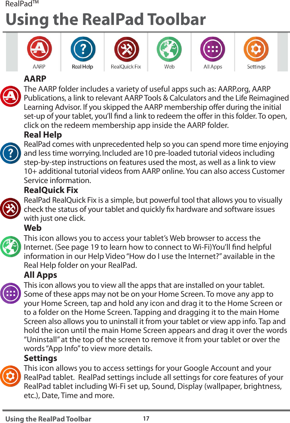 AARPThe AARP folder includes a variety of useful apps such as: AARP.org, AARP Publications, a link to relevant AARP Tools &amp; Calculators and the Life Reimagined Learning Advisor. If you skipped the AARP membership oer during the initial set-up of your tablet, you&rsquo;ll nd a link to redeem the oer in this folder. To open, click on the redeem membership app inside the AARP folder.Real HelpRealPad comes with unprecedented help so you can spend more time enjoying and less time worrying.Included are10 pre-loaded tutorial videos including step-by-step instructions on features used the most, as well as a link to view 10+ additional tutorial videos from AARP online. You can also access Customer Service information.  RealQuick FixRealPad RealQuick Fix is a simple, but powerful tool that allows you to visually check the status of your tablet and quickly x hardware and software issues with just one click.WebThis icon allows you to access your tablet&rsquo;s Web browser to access the Internet. (See page 19 to learn how to connect to Wi-Fi)You&rsquo;ll nd helpful information in our Help Video &ldquo;How do I use the Internet?&rdquo; available in the Real Help folder on your RealPad.All AppsThis icon allows you to view all the apps that are installed on your tablet. Some of these apps may not be on your Home Screen. To move any app to your Home Screen, tap and hold any icon and drag it to the Home Screen or to a folder on the Home Screen. Tapping and dragging it to the main Home Screen also allows you to uninstall it from your tablet or view app info. Tap and hold the icon until the main Home Screen appears and drag it over the words &ldquo;Uninstall&rdquo; at the top of the screen to remove it from your tablet or over the words &ldquo;App Info&rdquo; to view more details.SettingsThis icon allows you to access settings for your Google Account and your RealPad tablet.  RealPad settings include all settings for core features of your RealPad tablet including Wi-Fi set up, Sound, Display (wallpaper, brightness, etc.), Date, Time and more.RealPadTMUsing the RealPad Toolbar17Using the RealPad Toolbar