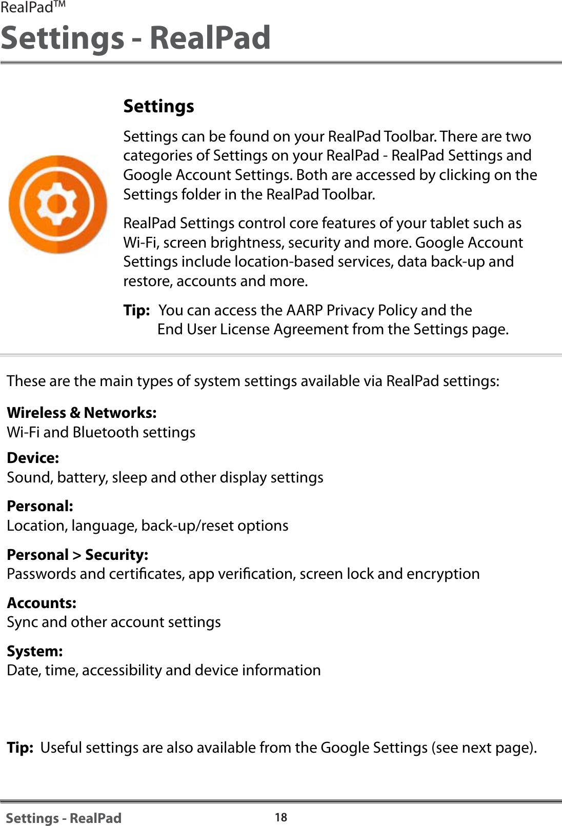 18Settings - RealPadSettingsSettings can be found on your RealPad Toolbar. There are two categories of Settings on your RealPad - RealPad Settings and Google Account Settings. Both are accessed by clicking on the Settings folder in the RealPad Toolbar. RealPad Settings control core features of your tablet such as Wi-Fi, screen brightness, security and more. Google Account Settings include location-based services, data back-up and restore, accounts and more.Tip:   You can access the AARP Privacy Policy and the           End User License Agreement from the Settings page.These are the main types of system settings available via RealPad settings:Wireless &amp; Networks: Wi-Fi and Bluetooth settingsDevice:Sound, battery, sleep and other display settingsPersonal:Location, language, back-up/reset optionsPersonal > Security:Passwords and certicates, app verication, screen lock and encryptionAccounts: Sync and other account settingsSystem:Date, time, accessibility and device informationTip:  Useful settings are also available from the Google Settings (see next page).RealPadTMSettings - RealPad