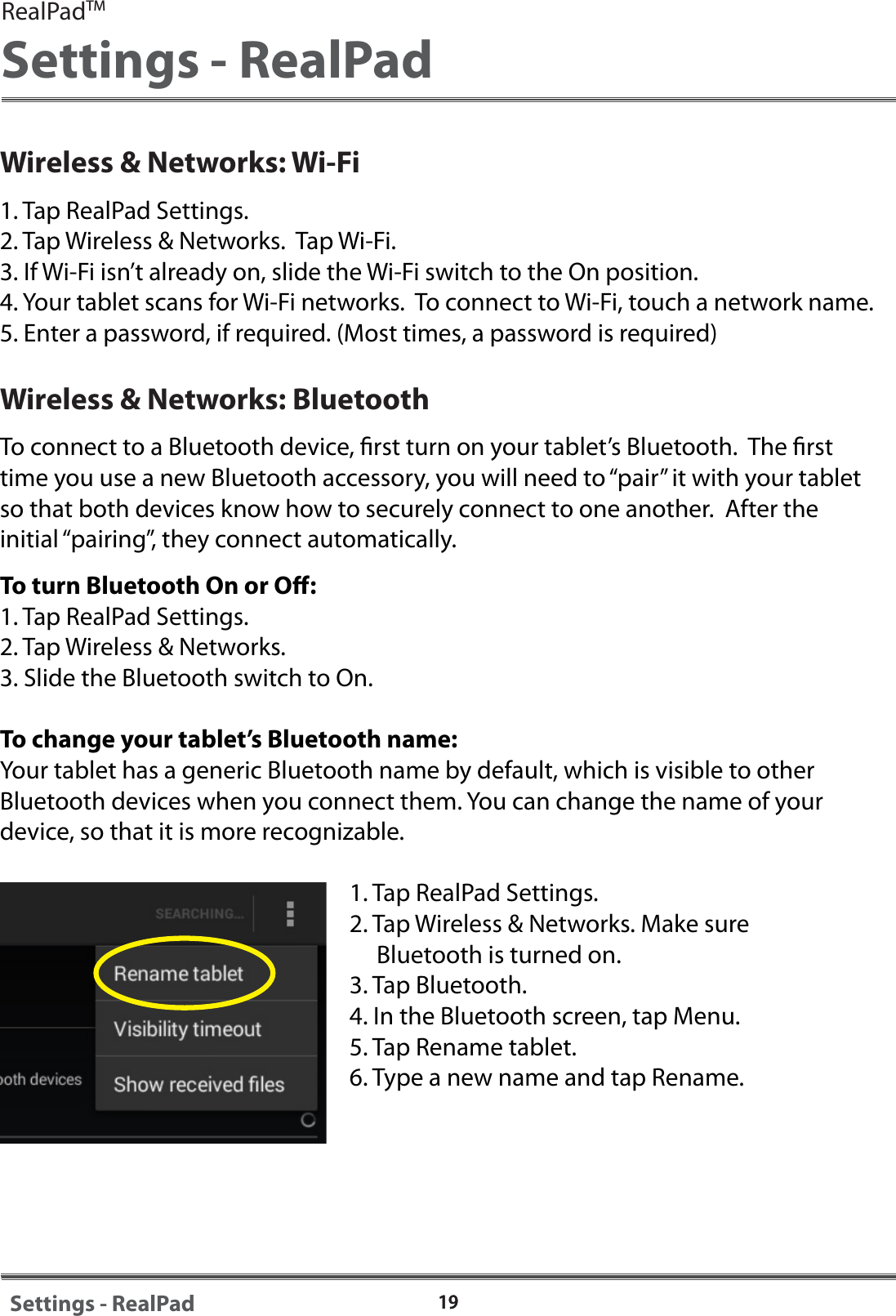 19Wireless &amp; Networks: Wi-Fi1. Tap RealPad Settings.2. Tap Wireless &amp; Networks.  Tap Wi-Fi.  3. If Wi-Fi isn&rsquo;t already on, slide the Wi-Fi switch to the On position.4. Your tablet scans for Wi-Fi networks.  To connect to Wi-Fi, touch a network name.  5. Enter a password, if required. (Most times, a password is required)Wireless &amp; Networks: BluetoothTo connect to a Bluetooth device, rst turn on your tablet&rsquo;s Bluetooth.  The rst time you use a new Bluetooth accessory, you will need to &ldquo;pair&rdquo; it with your tablet so that both devices know how to securely connect to one another.  After the initial &ldquo;pairing&rdquo;, they connect automatically.To turn Bluetooth On or O:1. Tap RealPad Settings.2. Tap Wireless &amp; Networks.3. Slide the Bluetooth switch to On.To change your tablet&rsquo;s Bluetooth name:Your tablet has a generic Bluetooth name by default, which is visible to other Bluetooth devices when you connect them. You can change the name of your device, so that it is more recognizable.  1. Tap RealPad Settings.2. Tap Wireless &amp; Networks. Make sure      Bluetooth is turned on.3. Tap Bluetooth.4. In the Bluetooth screen, tap Menu.5. Tap Rename tablet.6. Type a new name and tap Rename.19Settings - RealPadRealPadTMSettings - RealPad