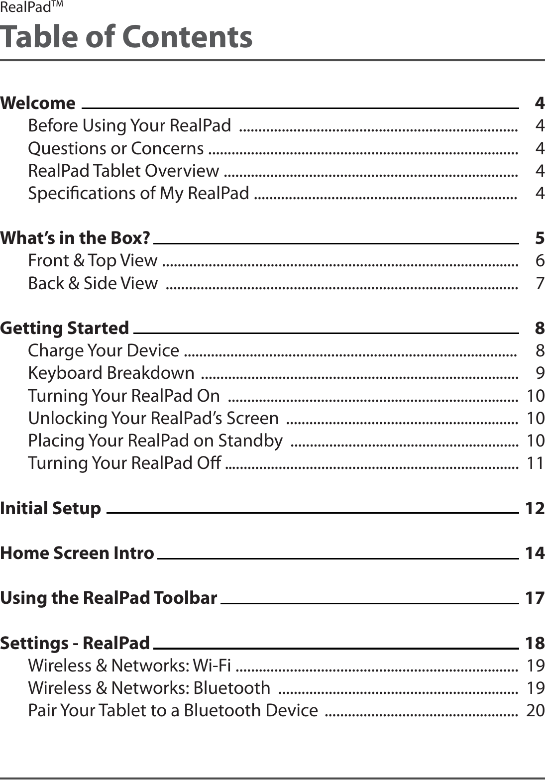 444445678891010101112141718191920RealPadTMTable of ContentsWelcome Before Using Your RealPad  ........................................................................Questions or Concerns ................................................................................RealPad Tablet Overview ............................................................................ Specications of My RealPad ....................................................................What&rsquo;s in the Box?Front &amp; Top View ............................................................................................Back &amp; Side View  ...........................................................................................Getting StartedCharge Your Device ......................................................................................Keyboard Breakdown  ..................................................................................Turning Your RealPad On  ...........................................................................Unlocking Your RealPad&rsquo;s Screen  ............................................................Placing Your RealPad on Standby  ...........................................................Turning Your RealPad O ............................................................................Initial Setup Home Screen IntroUsing the RealPad ToolbarSettings - RealPadWireless &amp; Networks: Wi-Fi .........................................................................Wireless &amp; Networks: Bluetooth  ..............................................................Pair Your Tablet to a Bluetooth Device  ..................................................