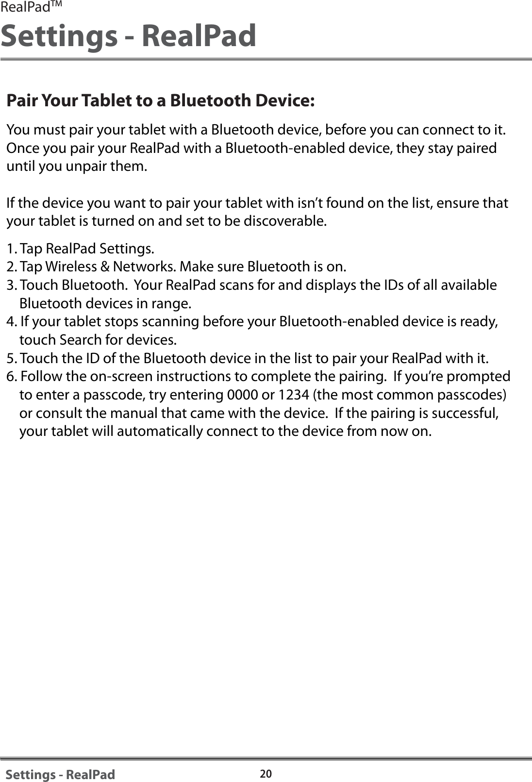 20Settings - RealPadPair Your Tablet to a Bluetooth Device:You must pair your tablet with a Bluetooth device, before you can connect to it.  Once you pair your RealPad with a Bluetooth-enabled device, they stay paired until you unpair them.If the device you want to pair your tablet with isn&rsquo;t found on the list, ensure that your tablet is turned on and set to be discoverable.1. Tap RealPad Settings.2. Tap Wireless &amp; Networks. Make sure Bluetooth is on.3. Touch Bluetooth.  Your RealPad scans for and displays the IDs of all available     Bluetooth devices in range.4. If your tablet stops scanning before your Bluetooth-enabled device is ready,     touch Search for devices.5. Touch the ID of the Bluetooth device in the list to pair your RealPad with it.6. Follow the on-screen instructions to complete the pairing.  If you&rsquo;re prompted     to enter a passcode, try entering 0000 or 1234 (the most common passcodes)     or consult the manual that came with the device.  If the pairing is successful,     your tablet will automatically connect to the device from now on.RealPadTMSettings - RealPad