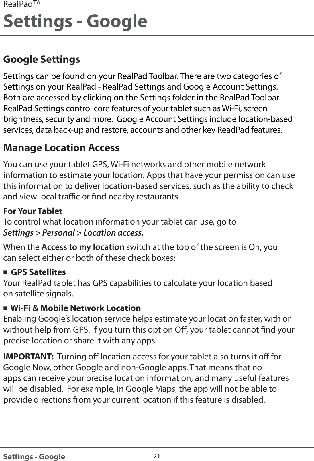 Google SettingsSettings can be found on your RealPad Toolbar. There are two categories of Settings on your RealPad - RealPad Settings and Google Account Settings. Both are accessed by clicking on the Settings folder in the RealPad Toolbar. RealPad Settings control core features of your tablet such as Wi-Fi, screen brightness, security and more.  Google Account Settings include location-based services, data back-up and restore, accounts and other key ReadPad features.Manage Location AccessYou can use your tablet GPS, Wi-Fi networks and other mobile network information to estimate your location. Apps that have your permission can use this information to deliver location-based services, such as the ability to check and view local trac or nd nearby restaurants. For Your TabletTo control what location information your tablet can use, go toSettings > Personal > Location access.When the Access to my location switch at the top of the screen is On, you can select either or both of these check boxes:GPS SatellitesYour RealPad tablet has GPS capabilities to calculate your location based on satellite signals.  Wi-Fi &amp; Mobile Network LocationEnabling Google&rsquo;s location service helps estimate your location faster, with or without help from GPS. If you turn this option O, your tablet cannot nd your precise location or share it with any apps.IMPORTANT:  Turning o location access for your tablet also turns it o for Google Now, other Google and non-Google apps. That means that no apps can receive your precise location information, and many useful features will be disabled.  For example, in Google Maps, the app will not be able to provide directions from your current location if this feature is disabled.RealPadTMSettings - Google21Settings - Google