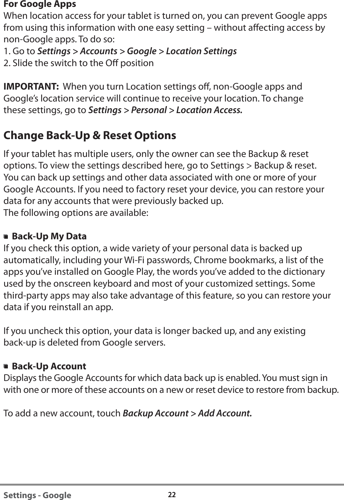 2222Settings - GoogleFor Google AppsWhen location access for your tablet is turned on, you can prevent Google apps from using this information with one easy setting &ndash; without aecting access by non-Google apps. To do so:1. Go to Settings > Accounts > Google > Location Settings2. Slide the switch to the O positionIMPORTANT:  When you turn Location settings o, non-Google apps and Google&rsquo;s location service will continue to receive your location. To change these settings, go to Settings > Personal > Location Access.Change Back-Up &amp; Reset OptionsIf your tablet has multiple users, only the owner can see the Backup &amp; reset options. To view the settings described here, go to Settings > Backup &amp; reset.You can back up settings and other data associated with one or more of your Google Accounts. If you need to factory reset your device, you can restore your data for any accounts that were previously backed up.The following options are available:  Back-Up My DataIf you check this option, a wide variety of your personal data is backed up automatically, including your Wi-Fi passwords, Chrome bookmarks, a list of the apps you&rsquo;ve installed on Google Play, the words you&rsquo;ve added to the dictionary used by the onscreen keyboard and most of your customized settings. Some third-party apps may also take advantage of this feature, so you can restore your data if you reinstall an app. If you uncheck this option, your data is longer backed up, and any existing back-up is deleted from Google servers.  Back-Up AccountDisplays the Google Accounts for which data back up is enabled. You must sign in with one or more of these accounts on a new or reset device to restore from backup.To add a new account, touch Backup Account > Add Account.