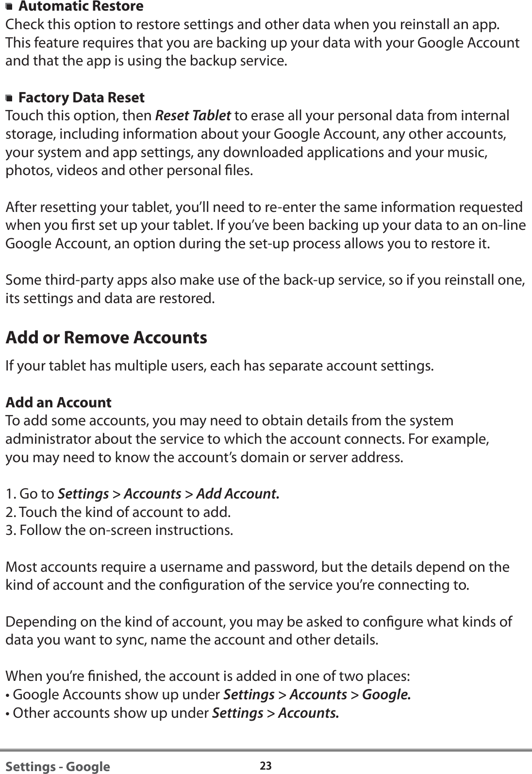 2323Settings - Google  Automatic RestoreCheck this option to restore settings and other data when you reinstall an app. This feature requires that you are backing up your data with your Google Account and that the app is using the backup service.  Factory Data ResetTouch this option, then Reset Tablet to erase all your personal data from internal storage, including information about your Google Account, any other accounts,your system and app settings, any downloaded applications and your music, photos, videos and other personal les.After resetting your tablet, you&rsquo;ll need to re-enter the same information requested when you rst set up your tablet. If you&rsquo;ve been backing up your data to an on-line Google Account, an option during the set-up process allows you to restore it.Some third-party apps also make use of the back-up service, so if you reinstall one, its settings and data are restored.Add or Remove AccountsIf your tablet has multiple users, each has separate account settings. Add an AccountTo add some accounts, you may need to obtain details from the system administrator about the service to which the account connects. For example, you may need to know the account&rsquo;s domain or server address.1. Go to Settings > Accounts > Add Account.2. Touch the kind of account to add.3. Follow the on-screen instructions.Most accounts require a username and password, but the details depend on the kind of account and the conguration of the service you&rsquo;re connecting to.Depending on the kind of account, you may be asked to congure what kinds of data you want to sync, name the account and other details.When you&rsquo;re nished, the account is added in one of two places:&bull; Google Accounts show up under Settings > Accounts > Google.&bull; Other accounts show up under Settings > Accounts.