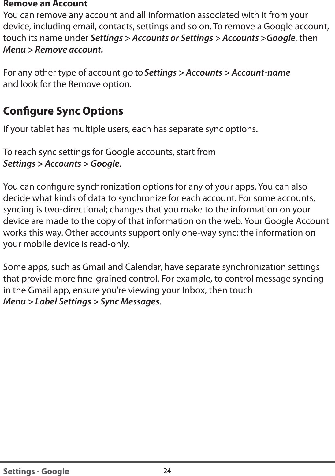 24Settings - GoogleRemove an AccountYou can remove any account and all information associated with it from your device, including email, contacts, settings and so on. To remove a Google account, touch its name under Settings > Accounts or Settings > Accounts >Google, thenMenu > Remove account.For any other type of account go to Settings > Accounts > Account-nameand look for the Remove option.Congure Sync OptionsIf your tablet has multiple users, each has separate sync options.To reach sync settings for Google accounts, start from Settings > Accounts > Google.You can congure synchronization options for any of your apps. You can also decide what kinds of data to synchronize for each account. For some accounts, syncing is two-directional; changes that you make to the information on your device are made to the copy of that information on the web. Your Google Account works this way. Other accounts support only one-way sync: the information on your mobile device is read-only.Some apps, such as Gmail and Calendar, have separate synchronization settings that provide more ne-grained control. For example, to control message syncing in the Gmail app, ensure you&rsquo;re viewing your Inbox, then touch Menu > Label Settings > Sync Messages.