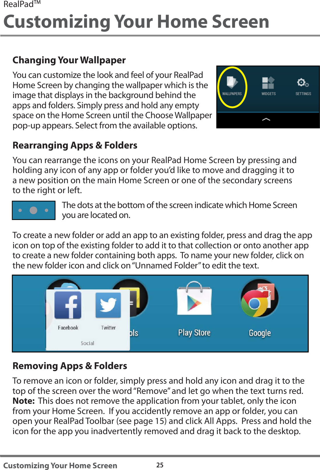 Changing Your WallpaperYou can customize the look and feel of your RealPad Home Screen by changing the wallpaper which is the image that displays in the background behind the apps and folders. Simply press and hold any empty space on the Home Screen until the Choose Wallpaper pop-up appears. Select from the available options.Rearranging Apps &amp; FoldersYou can rearrange the icons on your RealPad Home Screen by pressing and holding any icon of any app or folder you&rsquo;d like to move and dragging it to a new position on the main Home Screen or one of the secondary screens to the right or left. The dots at the bottom of the screen indicate which Home Screen you are located on.  To create a new folder or add an app to an existing folder, press and drag the app icon on top of the existing folder to add it to that collection or onto another app to create a new folder containing both apps.  To name your new folder, click on the new folder icon and click on &ldquo;Unnamed Folder&rdquo; to edit the text. Removing Apps &amp; FoldersTo remove an icon or folder, simply press and hold any icon and drag it to the top of the screen over the word &ldquo;Remove&rdquo; and let go when the text turns red.  Note:  This does not remove the application from your tablet, only the icon from your Home Screen.  If you accidently remove an app or folder, you can open your RealPad Toolbar (see page 15) and click All Apps.  Press and hold the icon for the app you inadvertently removed and drag it back to the desktop.RealPadTMCustomizing Your Home Screen25Customizing Your Home Screen