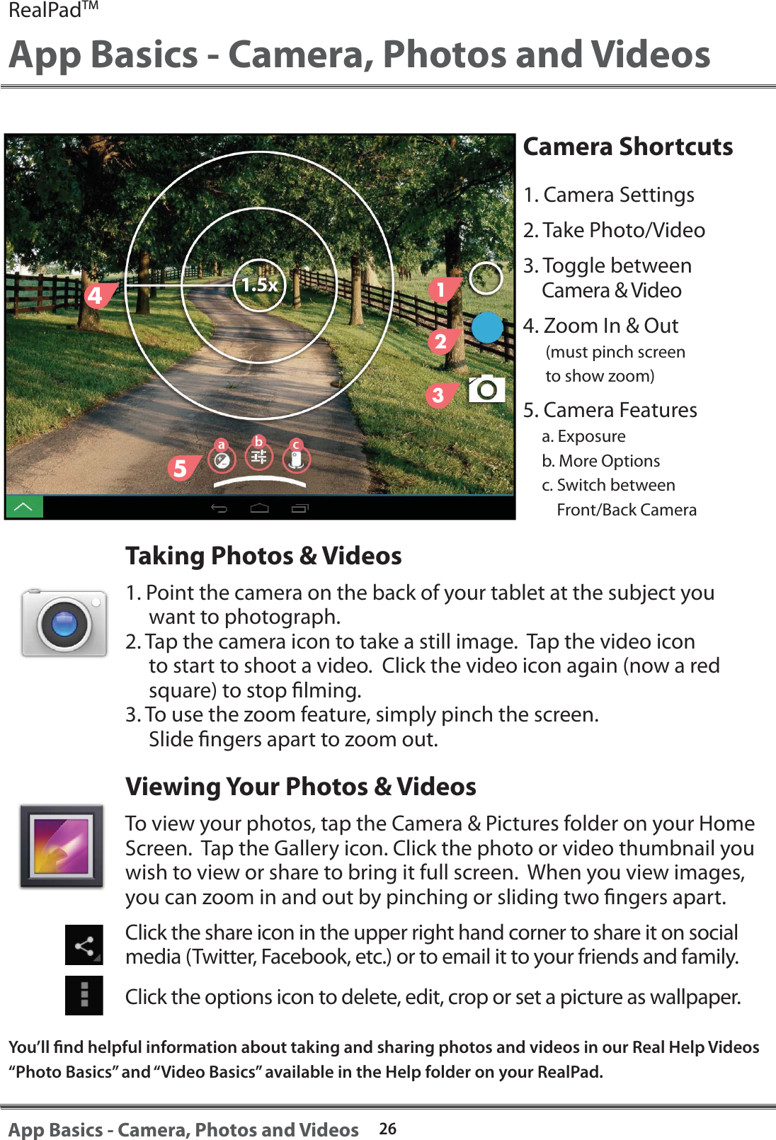 Camera Shortcuts1. Camera Settings2. Take Photo/Video3. Toggle between Camera &amp; Video4. Zoom In &amp; Out      (must pinch screen       to show zoom)5. Camera Features     a. Exposure      b. More Options     c. Switch between          Front/Back CameraTaking Photos &amp; Videos1. Point the camera on the back of your tablet at the subject you      want to photograph.2. Tap the camera icon to take a still image.  Tap the video icon      to start to shoot a video.  Click the video icon again (now a red      square) to stop lming.  3. To use the zoom feature, simply pinch the screen.      Slide ngers apart to zoom out.Viewing Your Photos &amp; VideosTo view your photos, tap the Camera &amp; Pictures folder on your Home Screen.  Tap the Gallery icon. Click the photo or video thumbnail you wish to view or share to bring it full screen.  When you view images, you can zoom in and out by pinching or sliding two ngers apart.Click the share icon in the upper right hand corner to share it on social media (Twitter, Facebook, etc.) or to email it to your friends and family.  Click the options icon to delete, edit, crop or set a picture as wallpaper.RealPadTMApp Basics - Camera, Photos and Videos26App Basics - Camera, Photos and Videos123You&rsquo;ll nd helpful information about taking and sharing photos and videos in our Real Help Videos &ldquo;Photo Basics&rdquo; and &ldquo;Video Basics&rdquo; available in the Help folder on your RealPad.45