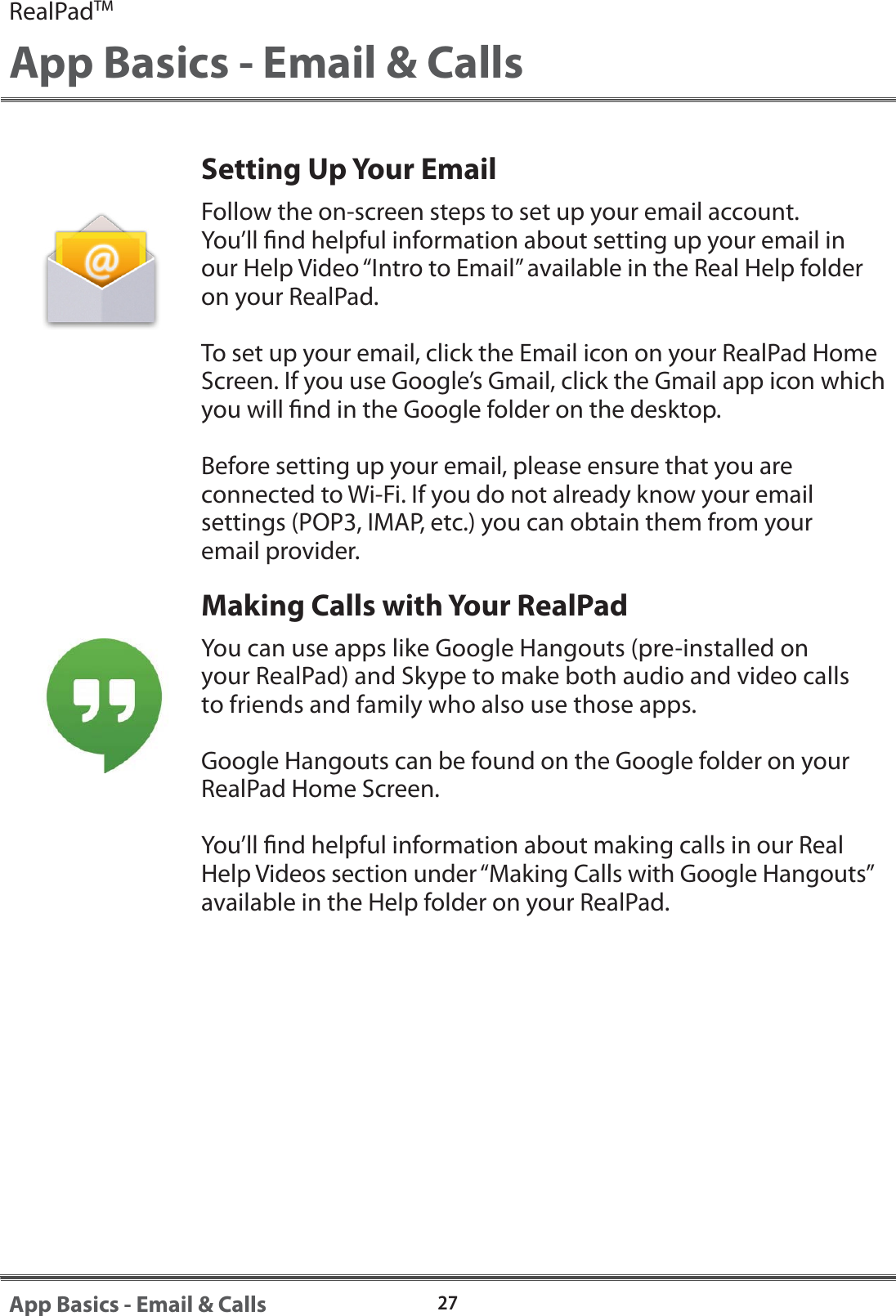 Setting Up Your EmailFollow the on-screen steps to set up your email account. You&rsquo;ll nd helpful information about setting up your email in our Help Video &ldquo;Intro to Email&rdquo; available in the Real Help folder on your RealPad. To set up your email, click the Email icon on your RealPad Home Screen. If you use Google&rsquo;s Gmail, click the Gmail app icon which you will nd in the Google folder on the desktop.  Before setting up your email, please ensure that you are connected to Wi-Fi. If you do not already know your email settings (POP3, IMAP, etc.) you can obtain them from your email provider.Making Calls with Your RealPadYou can use apps like Google Hangouts (pre-installed on your RealPad) and Skype to make both audio and video calls to friends and family who also use those apps. Google Hangouts can be found on the Google folder on your RealPad Home Screen.You&rsquo;ll nd helpful information about making calls in our Real Help Videos section under &ldquo;Making Calls with Google Hangouts&rdquo; available in the Help folder on your RealPad.RealPadTMApp Basics - Email &amp; Calls27App Basics - Email &amp; Calls