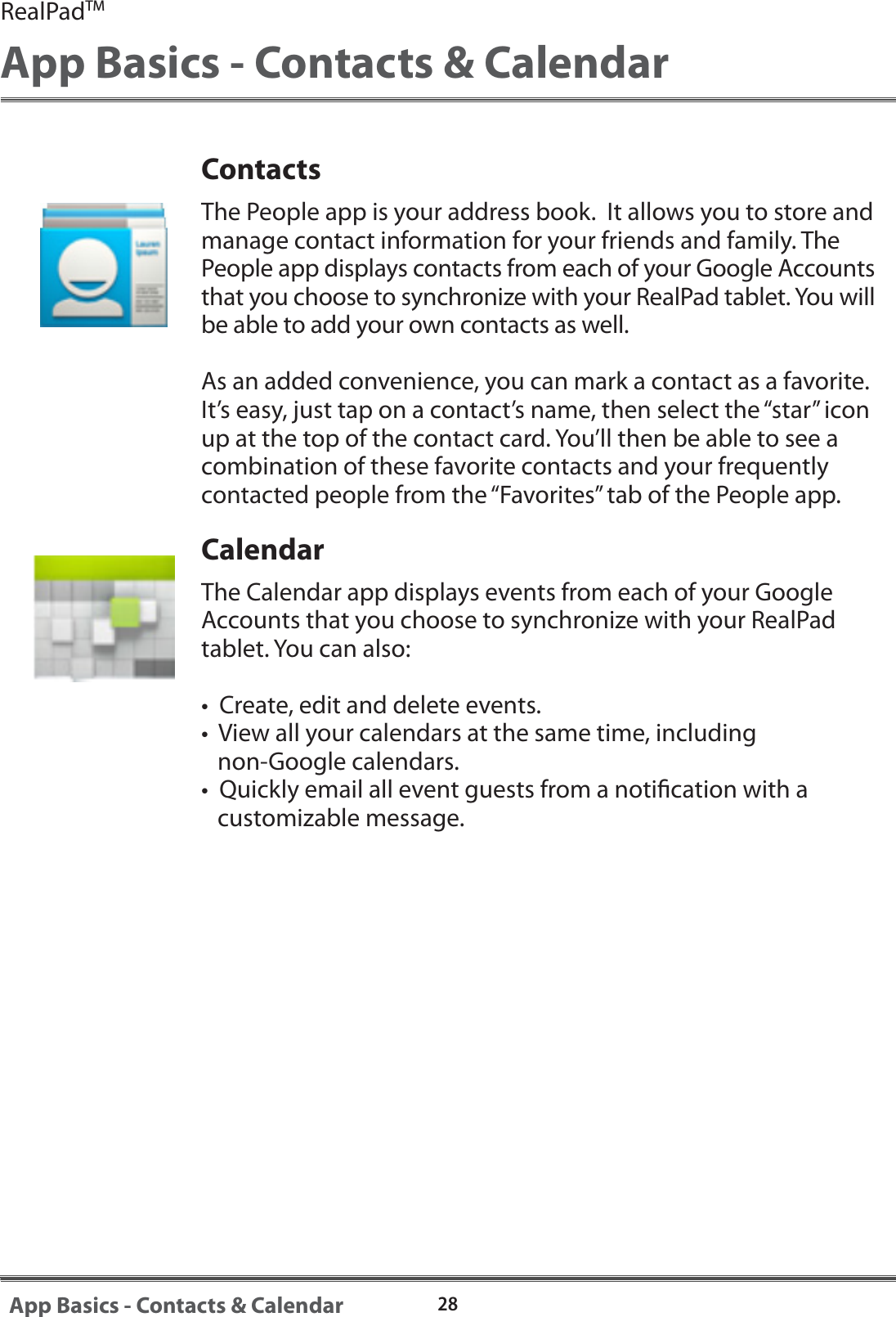 RealPadTMApp Basics - Contacts &amp; Calendar28App Basics - Contacts &amp; CalendarContactsThe People app is your address book.  It allows you to store and manage contact information for your friends and family. The People app displays contacts from each of your Google Accounts that you choose to synchronize with your RealPad tablet. You will be able to add your own contacts as well.  As an added convenience, you can mark a contact as a favorite.  It&rsquo;s easy, just tap on a contact&rsquo;s name, then select the &ldquo;star&rdquo; icon up at the top of the contact card. You&rsquo;ll then be able to see a combination of these favorite contacts and your frequently contacted people from the &ldquo;Favorites&rdquo; tab of the People app. CalendarThe Calendar app displays events from each of your Google Accounts that you choose to synchronize with your RealPad tablet. You can also:&bull;  Create, edit and delete events.&bull;  View all your calendars at the same time, including    non-Google calendars.&bull;  Quickly email all event guests from a notication with a    customizable message.