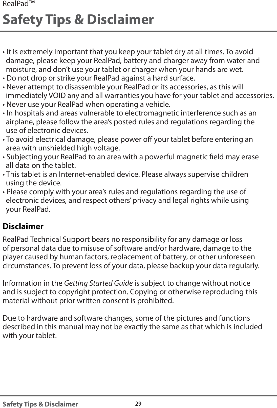 RealPadTMSafety Tips &amp; Disclaimer29Safety Tips &amp; Disclaimer&bull; It is extremely important that you keep your tablet dry at all times. To avoid   damage, please keep your RealPad, battery and charger away from water and  moisture, and don&rsquo;t use your tablet or charger when your hands are wet.&bull; Do not drop or strike your RealPad against a hard surface.&bull; Never attempt to disassemble your RealPad or its accessories, as this will   immediately VOID any and all warranties you have for your tablet and accessories.&bull; Never use your RealPad when operating a vehicle.&bull; In hospitals and areas vulnerable to electromagnetic interference such as an   airplane, please follow the area&rsquo;s posted rules and regulations regarding the   use of electronic devices.&bull; To avoid electrical damage, please power o your tablet before entering an   area with unshielded high voltage.&bull; Subjecting your RealPad to an area with a powerful magnetic eld may erase   all data on the tablet.&bull; This tablet is an Internet-enabled device. Please always supervise children   using the device.&bull; Please comply with your area&rsquo;s rules and regulations regarding the use of   electronic devices, and respect others&rsquo; privacy and legal rights while using   your RealPad.DisclaimerRealPad Technical Support bears no responsibility for any damage or loss of personal data due to misuse of software and/or hardware, damage to the player caused by human factors, replacement of battery, or other unforeseen circumstances. To prevent loss of your data, please backup your data regularly.Information in the Getting Started Guide is subject to change without notice and is subject to copyright protection. Copying or otherwise reproducing this material without prior written consent is prohibited.Due to hardware and software changes, some of the pictures and functions described in this manual may not be exactly the same as that which is included with your tablet.
