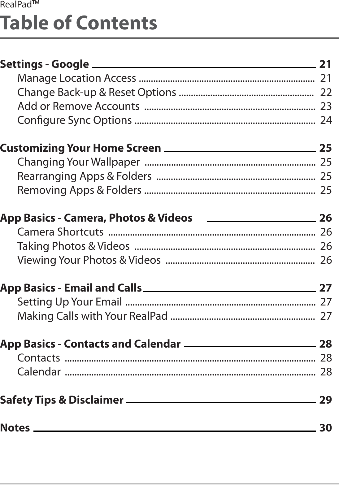 Settings - GoogleManage Location Access .........................................................................Change Back-up &amp; Reset Options ........................................................Add or Remove Accounts  .......................................................................Congure Sync Options ...........................................................................Customizing Your Home ScreenChanging Your Wallpaper  .......................................................................Rearranging Apps &amp; Folders  ..................................................................Removing Apps &amp; Folders .......................................................................App Basics - Camera, Photos &amp; VideosCamera Shortcuts  ......................................................................................Taking Photos &amp; Videos  ...........................................................................Viewing Your Photos &amp; Videos  ..............................................................App Basics - Email and CallsSetting Up Your Email  ...............................................................................Making Calls with Your RealPad ............................................................App Basics - Contacts and CalendarContacts  ........................................................................................................Calendar  ........................................................................................................Safety Tips &amp; DisclaimerNotesRealPadTMTable of Contents212122232425252525262626262727272828282930