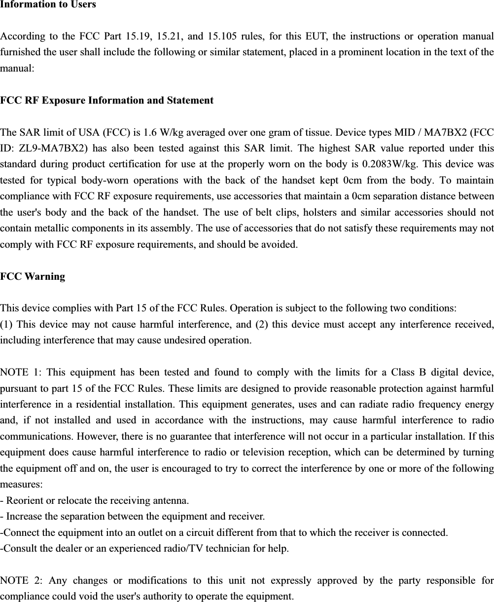 Information to Users According to the FCC Part 15.19, 15.21, and 15.105 rules, for this EUT, the instructions or operation manual furnished the user shall include the following or similar statement, placed in a prominent location in the text of the manual: FCC RF Exposure Information and Statement The SAR limit of USA (FCC) is 1.6 W/kg averaged over one gram of tissue. Device types MID / MA7BX2 (FCC ID: ZL9-MA7BX2) has also been tested against this SAR limit. The highest SAR value reported under this standard during product certification for use at the properly worn on the body is 0.2083W/kg. This device was tested for typical body-worn operations with the back of the handset kept 0cm from the body. To maintain compliance with FCC RF exposure requirements, use accessories that maintain a 0cm separation distance between the user's body and the back of the handset. The use of belt clips, holsters and similar accessories should not contain metallic components in its assembly. The use of accessories that do not satisfy these requirements may not comply with FCC RF exposure requirements, and should be avoided. FCC Warning This device complies with Part 15 of the FCC Rules. Operation is subject to the following two conditions: (1) This device may not cause harmful interference, and (2) this device must accept any interference received, including interference that may cause undesired operation. NOTE 1: This equipment has been tested and found to comply with the limits for a Class B digital device, pursuant to part 15 of the FCC Rules. These limits are designed to provide reasonable protection against harmful interference in a residential installation. This equipment generates, uses and can radiate radio frequency energy and, if not installed and used in accordance with the instructions, may cause harmful interference to radio communications. However, there is no guarantee that interference will not occur in a particular installation. If this equipment does cause harmful interference to radio or television reception, which can be determined by turning the equipment off and on, the user is encouraged to try to correct the interference by one or more of the following measures: - Reorient or relocate the receiving antenna. - Increase the separation between the equipment and receiver. -Connect the equipment into an outlet on a circuit different from that to which the receiver is connected. -Consult the dealer or an experienced radio/TV technician for help. NOTE 2: Any changes or modifications to this unit not expressly approved by the party responsible for compliance could void the user's authority to operate the equipment. 