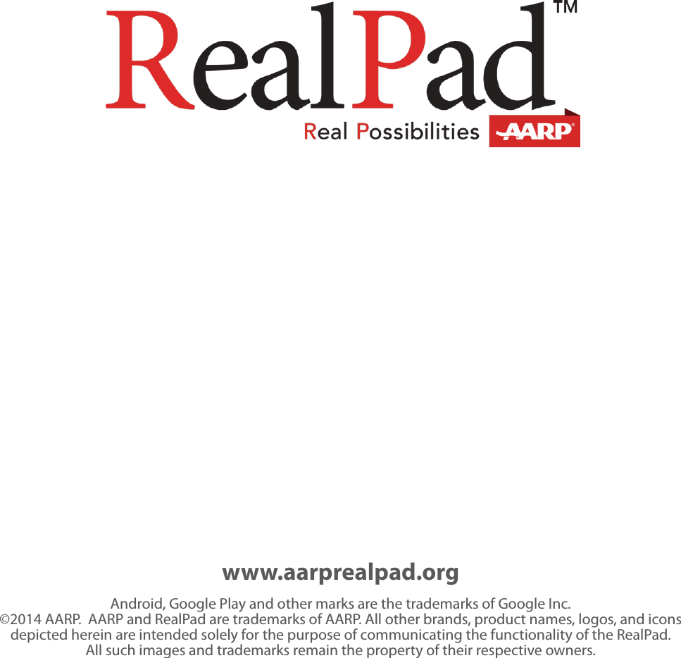 www.aarprealpad.orgAndroid, Google Play and other marks are the trademarks of Google Inc.  &copy;2014 AARP.  AARP and RealPad are trademarks of AARP. All other brands, product names, logos, and icons depicted herein are intended solely for the purpose of communicating the functionality of the RealPad. All such images and trademarks remain the property of their respective owners. 