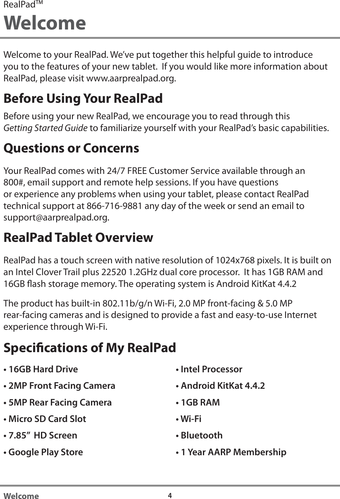 4WelcomeWelcome to your RealPad. We&rsquo;ve put together this helpful guide to introduce you to the features of your new tablet.  If you would like more information about RealPad, please visit www.aarprealpad.org.Before Using Your RealPadBefore using your new RealPad, we encourage you to read through this Getting Started Guide to familiarize yourself with your RealPad&rsquo;s basic capabilities. Questions or ConcernsYour RealPad comes with 24/7 FREE Customer Service available through an 800#, email support and remote help sessions. If you have questions or experience any problems when using your tablet, please contact RealPad technical support at 866-716-9881 any day of the week or send an email to support@aarprealpad.org.RealPad Tablet OverviewRealPad has a touch screen with native resolution of 1024x768 pixels. It is built on an Intel Clover Trail plus 22520 1.2GHz dual core processor.  It has 1GB RAM and 16GB ash storage memory. The operating system is Android KitKat 4.4.2The product has built-in 802.11b/g/n Wi-Fi, 2.0 MP front-facing &amp; 5.0 MP rear-facing cameras and is designed to provide a fast and easy-to-use Internet experience through Wi-Fi. Specications of My RealPadRealPadTMWelcome&bull; 16GB Hard Drive&bull; 2MP Front Facing Camera&bull; 5MP Rear Facing Camera&bull; Micro SD Card Slot&bull; 7.85&rdquo;  HD Screen&bull; Google Play Store&bull; Intel Processor&bull; Android KitKat 4.4.2&bull; 1GB RAM&bull; Wi-Fi&bull; Bluetooth&bull; 1 Year AARP Membership