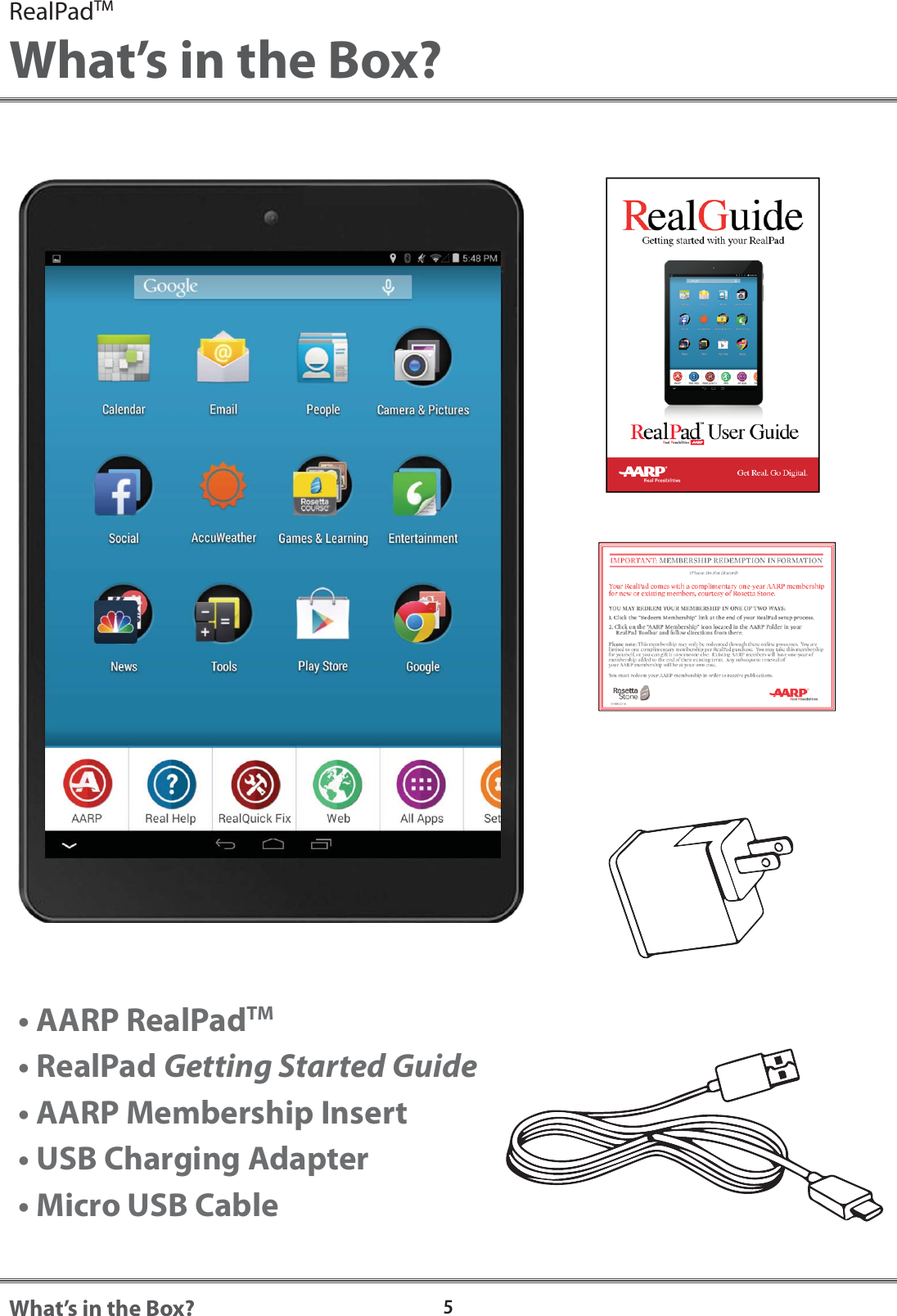5What&rsquo;s in the Box?RealPadTMWhat&rsquo;s in the Box?&bull; AARP RealPadTM&bull; RealPad Getting Started Guide&bull; AARP Membership Insert&bull; USB Charging Adapter&bull; Micro USB Cable