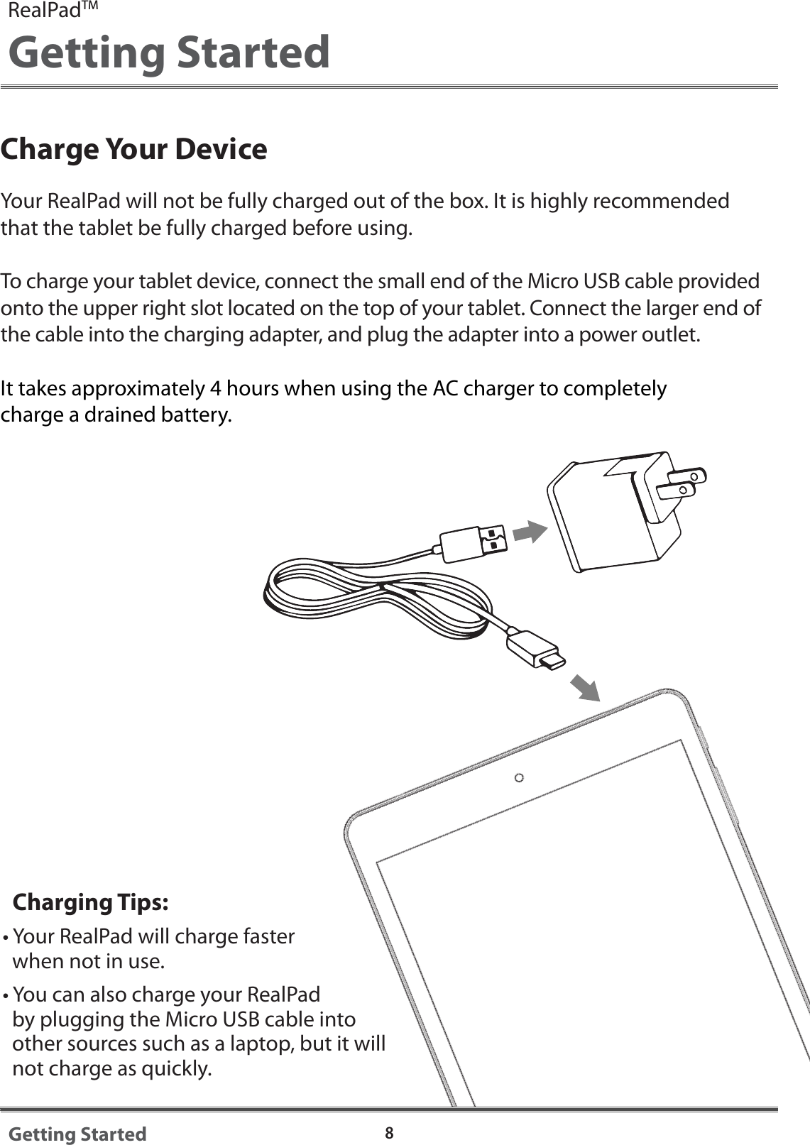 Charge Your DeviceYour RealPad will not be fully charged out of the box. It is highly recommended that the tablet be fully charged before using. To charge your tablet device, connect the small end of the Micro USB cable provided onto the upper right slot located on the top of your tablet. Connect the larger end of the cable into the charging adapter, and plug the adapter into a power outlet. It takes approximately 4 hours when using the AC charger to completely charge a drained battery.   Charging Tips:&bull; Your RealPad will charge faster   when not in use.&bull; You can also charge your RealPad   by plugging the Micro USB cable into   other sources such as a laptop, but it will   not charge as quickly.8Getting StartedRealPadTMGetting Started
