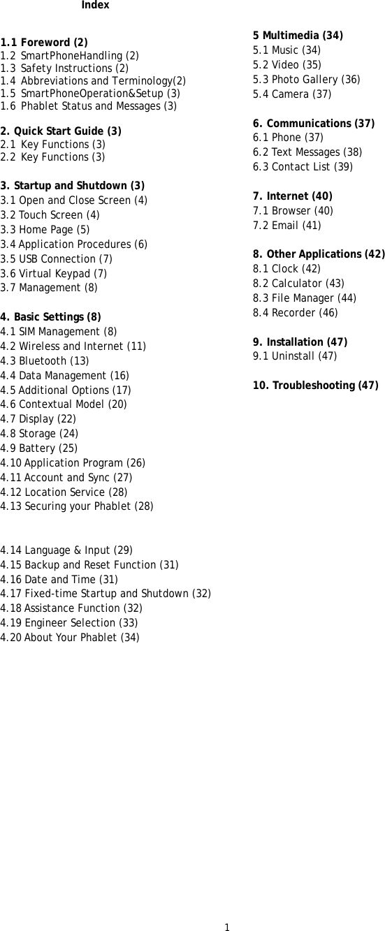 1   Index   1.1 Foreword (2)  1.2 SmartPhoneHandling (2)  1.3 Safety Instructions (2)  1.4 Abbreviations and Terminology(2)  1.5 SmartPhoneOperation&amp;Setup (3)  1.6 Phablet Status and Messages (3)   2. Quick Start Guide (3)  2.1  Key Functions (3)  2.2  Key Functions (3)   3. Startup and Shutdown (3)  3.1 Open and Close Screen (4)  3.2 Touch Screen (4)  3.3 Home Page (5)  3.4 Application Procedures (6)  3.5 USB Connection (7) 3.6 Virtual Keypad (7) 3.7 Management (8)    4. Basic Settings (8)  4.1 SIM Management (8)  4.2 Wireless and Internet (11)  4.3 Bluetooth (13)  4.4 Data Management (16) 4.5 Additional Options (17)  4.6 Contextual Model (20)  4.7 Display (22)  4.8 Storage (24)  4.9 Battery (25)  4.10 Application Program (26)  4.11 Account and Sync (27)  4.12 Location Service (28)  4.13 Securing your Phablet (28)    4.14 Language &amp; Input (29)  4.15 Backup and Reset Function (31)  4.16 Date and Time (31)  4.17 Fixed-time Startup and Shutdown (32)  4.18 Assistance Function (32) 4.19 Engineer Selection (33)  4.20 About Your Phablet (34)                        5 Multimedia (34) 5.1 Music (34) 5.2 Video (35)  5.3 Photo Gallery (36)  5.4 Camera (37)  6. Communications (37)  6.1 Phone (37)  6.2 Text Messages (38) 6.3 Contact List (39)   7. Internet (40) 7.1 Browser (40)  7.2 Email (41)  8. Other Applications (42) 8.1 Clock (42)  8.2 Calculator (43) 8.3 File Manager (44)  8.4 Recorder (46)   9. Installation (47) 9.1 Uninstall (47)   10. Troubleshooting (47) 