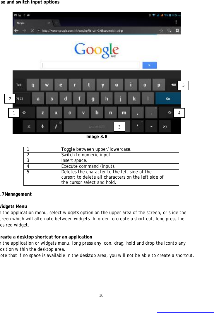 10    Use and switch input options   Image 3.8  1  Toggle between upper/lowercase. 2  Switch to numeric input. 3  Insert space. 4  Execute command (input). 5  Deletes the character to the left side of the cursor; to delete all characters on the left side of the cursor select and hold.  3.7Management   Widgets Menu  In the application menu, select widgets option on the upper area of the screen, or slide the screen which will alternate between widgets. In order to create a short cut, long press the desired widget.  Create a desktop shortcut for an application In the application or widgets menu, long press any icon, drag, hold and drop the iconto any position within the desktop area. Note that if no space is available in the desktop area, you will not be able to create a shortcut.   1 2 3 4 5  