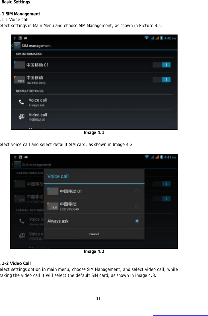 11  4 Basic Settings  4.1 SIM Management 4.1-1 Voice call Select settings in Main Menu and choose SIM Management, as shown in Picture 4.1.   Image 4.1  Select voice call and select default SIM card, as shown in Image 4.2   Image 4.2  4.1-2 Video Call Select settings option in main menu, choose SIM Management, and select video call, while making the video call it will select the default SIM card, as shown in image 4.3. 