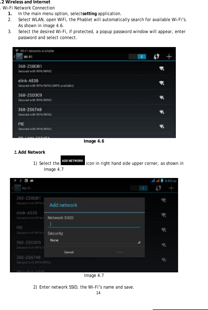 14    4.2 Wireless and Internet 1. Wi-Fi Network Connection 1. In the main menu option, selectsetting application. 2. Select WLAN, open WiFi, the Phablet will automatically search for available Wi-Fi&rsquo;s. As shown in image 4.6.  3. Select the desired Wi-Fi, if protected, a popup password window will appear, enter password and select connect.   Image 4.6  2. Add Network 1) Select the   icon in right hand side upper corner, as shown in Image 4.7   Image 4.7  2) Enter network SSID, the Wi-Fi&rsquo;s name and save. 