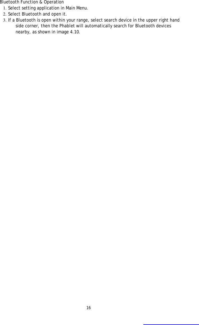 16 Bluetooth Function &amp; Operation 1. Select setting application in Main Menu.  2. Select Bluetooth and open it.  3. If a Bluetooth is open within your range, select search device in the upper right hand side corner, then the Phablet will automatically search for Bluetooth devices nearby, as shown in image 4.10.  