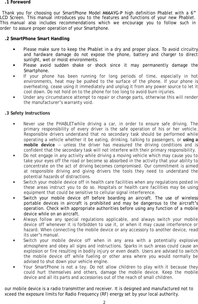 21.1 Foreword   Thank you for choosing our SmartPhone Model M66AYG-P high definition Phablet with a 6&rdquo; LCD Screen. This manual introduces you to the features and functions of your new Phablet. This manual also includes recommendations which we encourage you to follow such in order to assure proper operation of your Smartphone.  1.2 SmartPhone Smart Handling &bull;Please make sure to keep the Phablet in a dry and proper place. To avoid circuitryand hardware damage do not expose the phone, battery and charger to directsunlight, wet or moist environments.&bull;Please avoid sudden shake or shock since it may permanently damage theSmartphone.&bull;If your phone has been running for long periods of time, especially in hotenvironments, heat may be pushed to the surface of the phone. If your phone isoverheating, cease using it immediately and unplug it from any power source to let itcool down. Do not hold on to the phone for too long to avoid burn injuries.&bull;Under any circumstance attempt to repair or change parts, otherwise this will renderthe manufacturer&rsquo;s warranty void.1.3 Safety Instructions &bull;Never use the PHABLETwhile driving a car, in order to ensure safe driving. The primary responsibility of every driver is the safe operation of his or her vehicle.Responsible drivers understand that no secondary task should be performed while operating a vehicle whether it be eating, drinking, talking to passengers, or using amobile device &mdash; unless the driver has measured the driving conditions and isconfident that the secondary task will not interfere with their primary responsibility.&bull;Do not engage in any activity while driving a moving vehicle which may cause you totake your eyes off the road or become so absorbed in the activity that your ability toconcentrate on the act of driving becomes compromised. Our commitment is aimedat responsible driving and giving drivers the tools they need to understand the potential hazards of distractions.&bull;Switch your mobile device off in health care facilities when any regulations posted inthese areas instruct you to do so. Hospitals or health care facilities may be usingequipment that could be sensitive to cellular signal interference.&bull;Switch your mobile device off before boarding an aircraft. The use of wirelessportable devices in aircraft is prohibited and may be dangerous to the aircraft&rsquo;soperation. Check with appropriate authorities before using any function of a mobile device while on an aircraft.&bull;Always follow any special regulations applicable, and always switch your mobiledevice off whenever it is forbidden to use it, or when it may cause interference orhazard. When connecting the mobile device or any accessory to another device, readits user&rsquo;s manual.&bull;Switch your mobile device off when in any area with a potentially explosive atmosphere and obey all signs and instructions. Sparks in such areas could cause anexplosion or fire resulting in bodily injury or even death. Users are advised to switchthe mobile device off while fueling or other area where you would normally beadvised to shut down your vehicle engine.&bull;Your SmartPhone is not a toy. Do not allow children to play with it because theycould hurt themselves and others, damage the mobile device. Keep the mobile device and all its parts and accessories out of the reach of small children.Your mobile device is a radio transmitter and receiver. It is designed and manufactured not to exceed the exposure limits for Radio Frequency (RF) energy set by your local authority. 