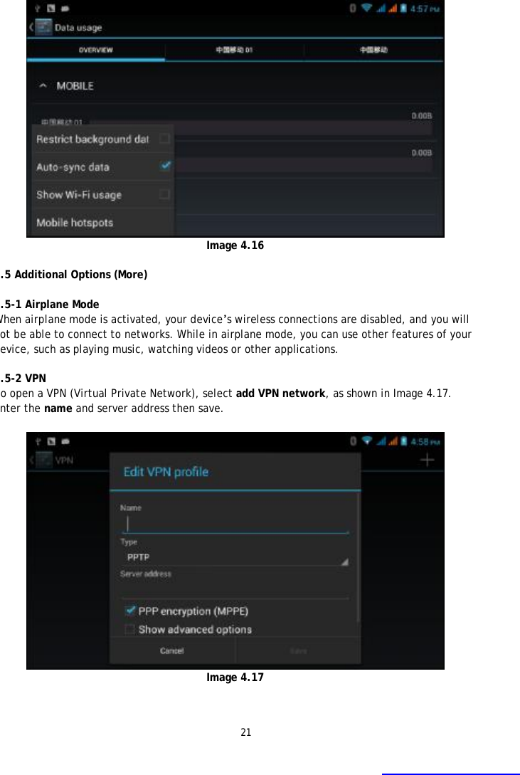 21    Image 4.16  4.5 Additional Options (More)    4.5-1 Airplane Mode When airplane mode is activated, your device&rsquo;s wireless connections are disabled, and you will not be able to connect to networks. While in airplane mode, you can use other features of your device, such as playing music, watching videos or other applications.   4.5-2 VPN To open a VPN (Virtual Private Network), select add VPN network, as shown in Image 4.17. Enter the name and server address then save.   Image 4.17  