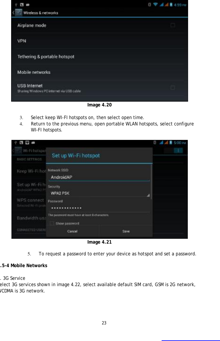 23  Image 4.20  3. Select keep WI-FI hotspots on, then select open time. 4. Return to the previous menu, open portable WLAN hotspots, select configure WI-FI hotspots.   Image 4.21  5. To request a password to enter your device as hotspot and set a password.  4.5-4 Mobile Networks   1. 3G Service Select 3G services shown in image 4.22, select available default SIM card, GSM is 2G network, WCDMA is 3G network.  