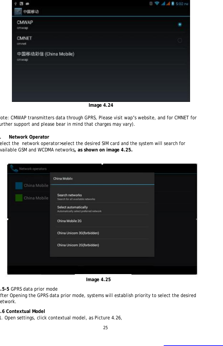 25  Image 4.24  Note: CMWAP transmitters data through GPRS, Please visit wap&rsquo;s website, and for CMNET for further support and please bear in mind that charges may vary).  3. Network Operator Select the  network operator>select the desired SIM card and the system will search for available GSM and WCDMA networks, as shown on image 4.25. 4.5-5 GPRS data prior mode After Opening the GPRS data prior mode, systems will establish priority to select the desired network.    4.6 Contextual Model  1. Open settings, click contextual model, as Picture 4.26,   Image 4.25 