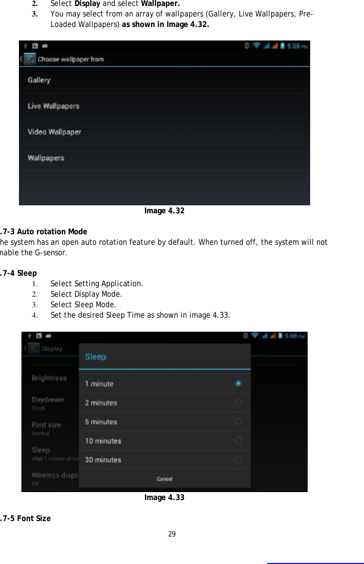 29 2. Select Display and select Wallpaper. 3. You may select from an array of wallpapers (Gallery, Live Wallpapers, Pre-Loaded Wallpapers) as shown in Image 4.32.   Image 4.32  4.7-3 Auto rotation Mode The system has an open auto rotation feature by default. When turned off, the system will not enable the G-sensor.  4.7-4 Sleep 1. Select Setting Application. 2. Select Display Mode. 3. Select Sleep Mode. 4. Set the desired Sleep Time as shown in image 4.33.   Image 4.33  4.7-5 Font Size  