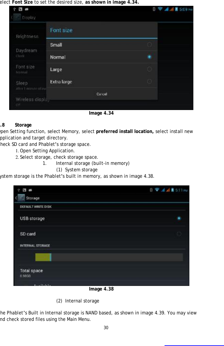 30 Select Font Size to set the desired size, as shown in image 4.34.  Image 4.34  4.8 Storage Open Setting function, select Memory, select preferred install location, select install new application and target directory. Check SD card and Phablet&rsquo;s storage space. 1. Open Setting Application. 2. Select storage, check storage space. 1. Internal storage (built-in memory) (1) System storage System storage is the Phablet&rsquo;s built in memory, as shown in image 4.38.    Image 4.38  (2) Internal storage  The Phablet&rsquo;s Built in Internal storage is NAND based, as shown in image 4.39. You may view and check stored files using the Main Menu.    