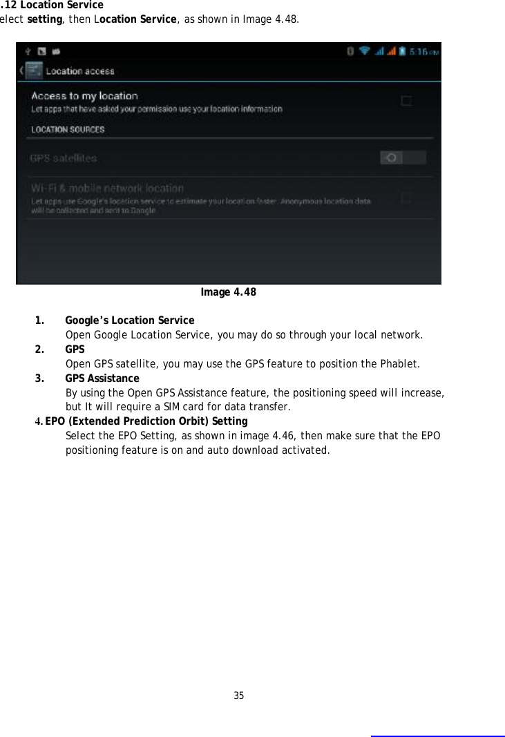 35    4.12 Location Service Select setting, then Location Service, as shown in Image 4.48.    Image 4.48  1. Google&rsquo;s Location Service Open Google Location Service, you may do so through your local network. 2. GPS Open GPS satellite, you may use the GPS feature to position the Phablet. 3. GPS Assistance By using the Open GPS Assistance feature, the positioning speed will increase, but It will require a SIM card for data transfer. 4. EPO (Extended Prediction Orbit) Setting Select the EPO Setting, as shown in image 4.46, then make sure that the EPO positioning feature is on and auto download activated. 