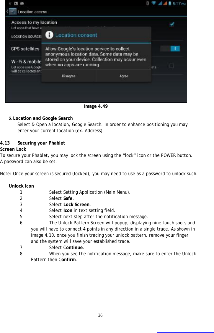 36   Image 4.49  5. Location and Google Search Select &amp; Open a location, Google Search. In order to enhance positioning you may enter your current location (ex. Address).  4.13  Securing your Phablet Screen Lock To secure your Phablet, you may lock the screen using the &ldquo;lock&rdquo; icon or the POWER button. A password can also be set.     Note: Once your screen is secured (locked), you may need to use as a password to unlock such.    Unlock Icon  1. Select Setting Application (Main Menu). 2. Select Safe. 3. Select Lock Screen.  4. Select Icon in text setting field. 5. Select next step after the notification message. 6. The Unlock Pattern Screen will popup, displaying nine touch spots and you will have to connect 4 points in any direction in a single trace. As shown in Image 4.10, once you finish tracing your unlock pattern, remove your finger and the system will save your established trace. 7. Select Continue. 8. When you see the notification message, make sure to enter the Unlock Pattern then Confirm.  